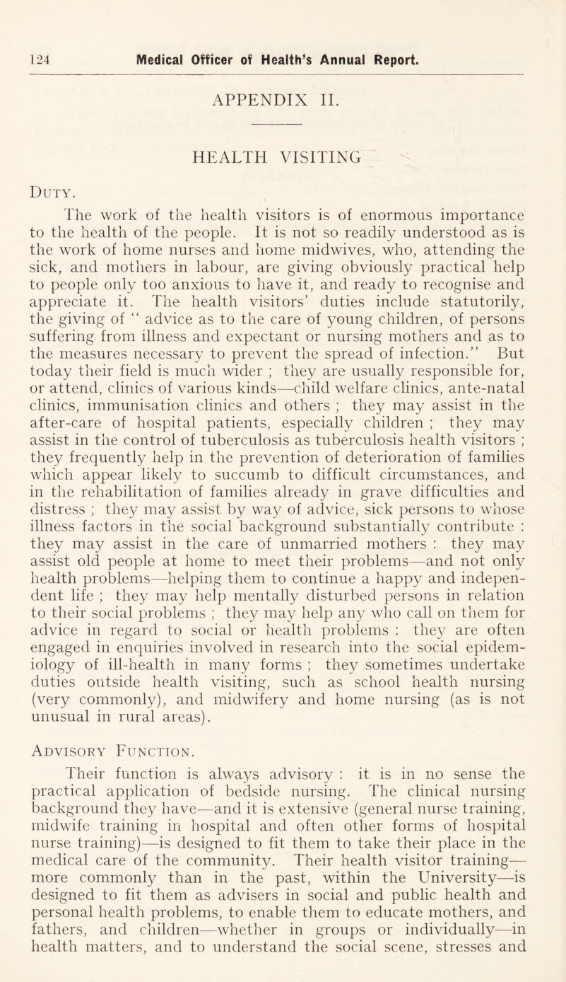 APPENDIX II. HEALTH VISITING Duty. The work of the health visitors is of enormous importance to the health of the people. It is not so readily understood as is the work of home nurses and home midwives, who, attending the sick, and mothers in labour, are giving obviously practical help to people only too anxious to have it, and ready to recognise and appreciate it. The health visitors’ duties include statutorily, the giving of “ advice as to the care of young children, of persons suffering from illness and expectant or nursing mothers and as to the measures necessary to prevent the spread of infection.” But today their field is much wider ; they are usually responsible for, or attend, clinics of various kinds—child welfare clinics, ante-natal clinics, immunisation clinics and others ; they may assist in the after-care of hospital patients, especially children ; they may assist in the control of tuberculosis as tuberculosis health visitors ; they frequently help in the prevention of deterioration of families which appear likely to succumb to difficult circumstances, and in the rehabilitation of families already in grave difficulties and distress ; they may assist by way of advice, sick persons to whose illness factors in the social background substantially contribute : they may assist in the care of unmarried mothers : they may assist old people at home to meet their problems—and not only health problems—helping them to continue a happy and indepen- dent life ; they may help mentally disturbed persons in relation to their social problems ; they may help any who call on them for advice in regard to social or health problems : they are often engaged in enquiries involved in research into the social epidem- iology of ill-health in many forms ; they sometimes undertake duties outside health visiting, such as school health nursing (very commonly), and midwifery and home nursing (as is not unusual in rural areas). Advisory Function. Their function is always advisory : it is in no sense the practical application of bedside nursing. The clinical nursing background they have—and it is extensive (general nurse training, midwife training in hospital and often other forms of hospital nurse training)—is designed to fit them to take their place in the medical care of the community. Their health visitor training— more commonly than in the past, within the University—is designed to fit them as advisers in social and public health and personal health problems, to enable them to educate mothers, and fathers, and children—whether in groups or individually—in health matters, and to understand the social scene, stresses and
