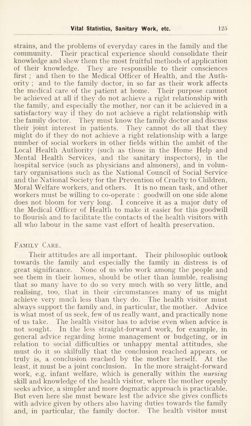 strains, and the problems of everyday cares in the family and the community. Their practical experience should consolidate their knowledge and shew them the most fruitful methods of application of their knowledge. They are responsible to their consciences first ; and then to the Medical Officer of Health, and the Auth- ority ; and to the family doctor, in so far as their work affects the medical care of the patient at home. Their purpose cannot be achieved at all if they do not achieve a right relationship with the family, and especially the mother, nor can it be achieved in a satisfactory way if they do not achieve a right relationship with the family doctor. They must know the family doctor and discuss their joint interest in patients. They cannot do all that they might do if they do not achieve a right relationship with a large number of social workers in other fields within the ambit of the Local Health Authority (such as those in the Home Help and Mental Health Services, and the sanitary inspectors), in the hospital service (such as physicians and almoners), and in volun- tary organisations such as the National Council of Social Service and the National Society for the Prevention of Cruelty to Children, Moral Welfare workers, and others. It is no mean task, and other workers must be willing to co-operate : goodwill on one side alone does not bloom for very long. I conceive it as a major duty of the Medical Officer of Health to make it easier for this goodwill to flourish and to facilitate the contacts of the health visitors with all who labour in the same vast effort of health preservation. Family Care. Their attitudes are all important. Their philosophic outlook towards the family and especially the family in distress is of great significance. None of us who work among the people and see them in their homes, should be other than humble, realising that so many have to do so very much with so very little, and realising, too, that in their circumstances many of us might achieve very much less than they do. The health visitor must always support the family and, in particular, the mother. Advice is what most of us seek, few of us really want, and practically none of us take. The health visitor has to advise even when advice is not sought. In the less straight-forward work, for example, in general advice regarding home management or budgeting, or in relation to social difficulties or unhappy mental attitudes, she must do it so skilfully that the conclusion reached appears, or truly is, a conclusion reached by the mother herself. At the least, it must be a joint conclusion. In the more straight-forward work, e.g. infant welfare, which is generally within the nursing skill and knowledge of the health visitor, where the mother openly seeks advice, a simpler and more dogmatic approach is practicable. But even here she must beware lest the advice she gives conflicts with advice given by others also having duties towards the family and, in particular, the family doctor. The health visitor must