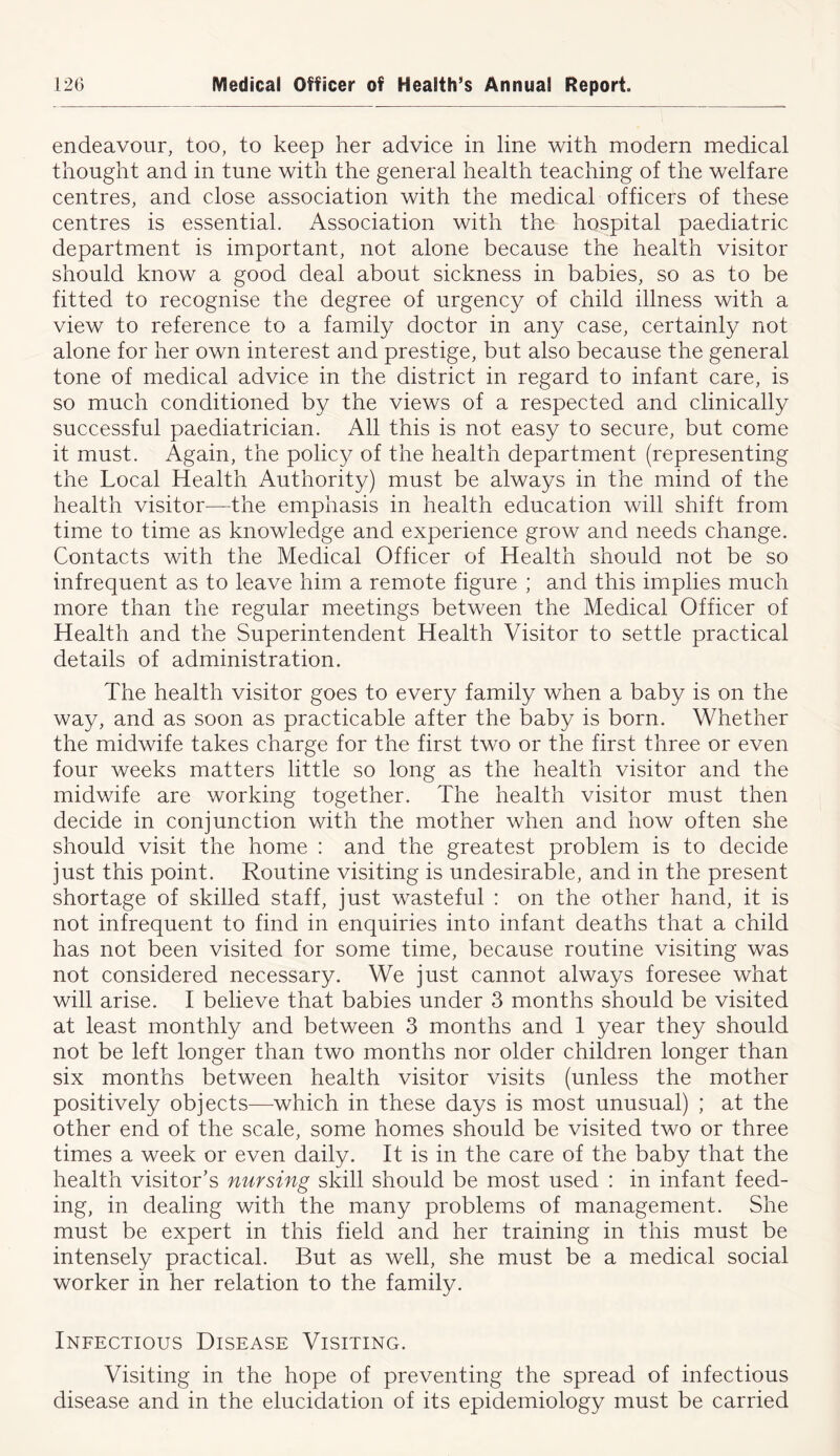 endeavour, too, to keep her advice in line with modern medical thought and in tune with the general health teaching of the welfare centres, and close association with the medical officers of these centres is essential. Association with the hospital paediatric department is important, not alone because the health visitor should know a good deal about sickness in babies, so as to be fitted to recognise the degree of urgency of child illness with a view to reference to a family doctor in any case, certainly not alone for her own interest and prestige, but also because the general tone of medical advice in the district in regard to infant care, is so much conditioned by the views of a respected and clinically successful paediatrician. All this is not easy to secure, but come it must. Again, the policy of the health department (representing the Local Health Authority) must be always in the mind of the health visitor—the emphasis in health education will shift from time to time as knowledge and experience grow and needs change. Contacts with the Medical Officer of Health should not be so infrequent as to leave him a remote figure ; and this implies much more than the regular meetings between the Medical Officer of Health and the Superintendent Health Visitor to settle practical details of administration. The health visitor goes to every family when a baby is on the way, and as soon as practicable after the baby is born. Whether the midwife takes charge for the first two or the first three or even four weeks matters little so long as the health visitor and the midwife are working together. The health visitor must then decide in conjunction with the mother when and how often she should visit the home : and the greatest problem is to decide just this point. Routine visiting is undesirable, and in the present shortage of skilled staff, just wasteful : on the other hand, it is not infrequent to find in enquiries into infant deaths that a child has not been visited for some time, because routine visiting was not considered necessary. We just cannot always foresee what will arise. I believe that babies under 3 months should be visited at least monthly and between 3 months and 1 year they should not be left longer than two months nor older children longer than six months between health visitor visits (unless the mother positively objects—which in these days is most unusual) ; at the other end of the scale, some homes should be visited two or three times a week or even daily. It is in the care of the baby that the health visitor’s nursing skill should be most used : in infant feed- ing, in dealing with the many problems of management. She must be expert in this field and her training in this must be intensely practical. But as well, she must be a medical social worker in her relation to the family. Infectious Disease Visiting. Visiting in the hope of preventing the spread of infectious disease and in the elucidation of its epidemiology must be carried