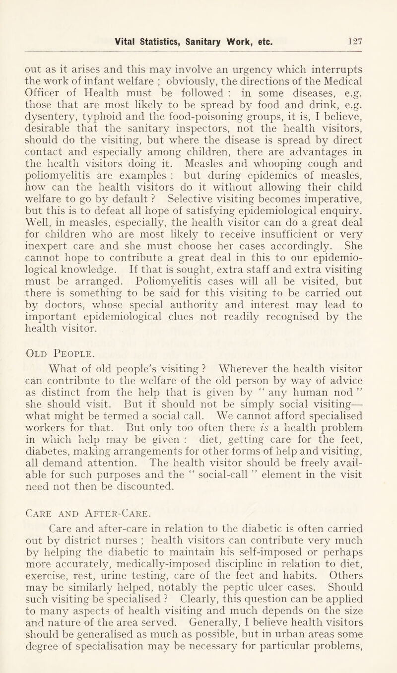 out as it arises and this may involve an urgency which interrupts the work of infant welfare ; obviously, the directions of the Medical Officer of Health must be followed : in some diseases, e.g. those that are most likely to be spread by food and drink, e.g. dysentery, typhoid and the food-poisoning groups, it is, I believe, desirable that the sanitary inspectors, not the health visitors, should do the visiting, but where the disease is spread by direct contact and especially among children, there are advantages in the health visitors doing it. Measles and whooping cough and poliomyelitis are examples : but during epidemics of measles, how can the health visitors do it without allowing their child welfare to go by default ? Selective visiting becomes imperative, but this is to defeat all hope of satisfying epidemiological enquiry. Well, in measles, especially, the health visitor can do a great deal for children who are most likely to receive insufficient or very inexpert care and she must choose her cases accordingly. She cannot hope to contribute a great deal in this to our epidemio- logical knowledge. If that is sought, extra staff and extra visiting must be arranged. Poliomyelitis cases will all be visited, but there is something to be said for this visiting to be carried out by doctors, whose special authority and interest may lead to important epidemiological clues not readily recognised by the health visitor. Old People. What of old people’s visiting ? Wherever the health visitor can contribute to the welfare of the old person by way of advice as distinct from the help that is given by “ any human nod ” she should visit. But it should not be simply social visiting— what might be termed a social call. We cannot afford specialised workers for that. But only too often there is a health problem in which help may be given : diet, getting care for the feet, diabetes, making arrangements for other forms of help and visiting, all demand attention. The health visitor should be freely avail- able for such purposes and the “ social-call ” element in the visit need not then be discounted. Care and After-Care. Care and after-care in relation to the diabetic is often carried out by district nurses ; health visitors can contribute very much by helping the diabetic to maintain his self-imposed or perhaps more accurately, medically-imposed discipline in relation to diet, exercise, rest, urine testing, care of the feet and habits. Others may be similarly helped, notably the peptic ulcer cases. Should such visiting be specialised ? Clearly, this question can be applied to many aspects of health visiting and much depends on the size and nature of the area served. Generally, I believe health visitors should be generalised as much as possible, but in urban areas some degree of specialisation may be necessary for particular problems,