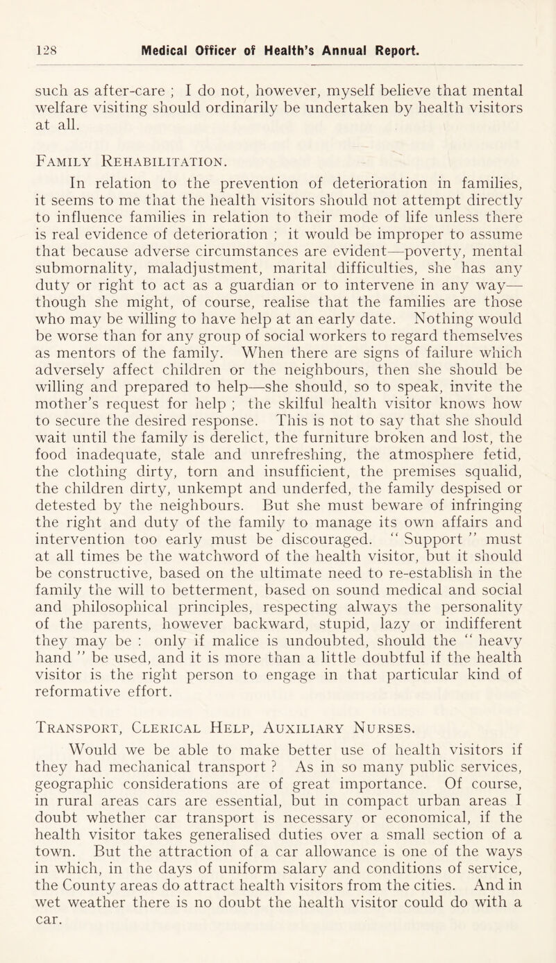 such as after-care ; I do not, however, myself believe that mental welfare visiting should ordinarily be undertaken by health visitors at all. Family Rehabilitation. In relation to the prevention of deterioration in families, it seems to me that the health visitors should not attempt directly to influence families in relation to their mode of life unless there is real evidence of deterioration ; it would be improper to assume that because adverse circumstances are evident—poverty, mental submornality, maladjustment, marital difficulties, she has any duty or right to act as a guardian or to intervene in any way— though she might, of course, realise that the families are those who may be willing to have help at an early date. Nothing would be worse than for any group of social workers to regard themselves as mentors of the family. When there are signs of failure which adversely affect children or the neighbours, then she should be willing and prepared to help—she should, so to speak, invite the mother’s request for help ; the skilful health visitor knows how to secure the desired response. This is not to say that she should wait until the family is derelict, the furniture broken and lost, the food inadequate, stale and unrefreshing, the atmosphere fetid, the clothing dirty, torn and insufficient, the premises squalid, the children dirty, unkempt and underfed, the family despised or detested by the neighbours. But she must beware of infringing the right and duty of the family to manage its own affairs and intervention too early must be discouraged. “ Support ” must at all times be the watchword of the health visitor, but it should be constructive, based on the ultimate need to re-establish in the family the will to betterment, based on sound medical and social and philosophical principles, respecting always the personality of the parents, however backward, stupid, lazy or indifferent they may be : only if malice is undoubted, should the “ heavy hand ” be used, and it is more than a little doubtful if the health visitor is the right person to engage in that particular kind of reformative effort. Transport, Clerical Help, Auxiliary Nurses. Would we be able to make better use of health visitors if they had mechanical transport ? As in so many public services, geographic considerations are of great importance. Of course, in rural areas cars are essential, but in compact urban areas I doubt whether car transport is necessary or economical, if the health visitor takes generalised duties over a small section of a town. But the attraction of a car allowance is one of the ways in which, in the days of uniform salary and conditions of service, the County areas do attract health visitors from the cities. And in wet weather there is no doubt the health visitor could do with a car.
