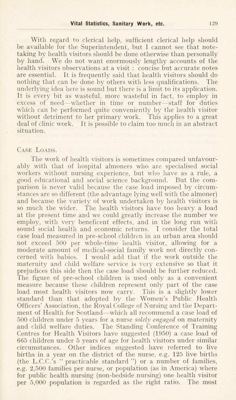 With regard to clerical help, sufficient clerical help should be available for the Superintendent, but I cannot see that note- taking by health visitors should be done otherwise than personally by hand. We do not want enormously lengthy accounts of the health visitors observations at a visit : concise but accurate notes are essential. It is frequently said that health visitors should do nothing that can be done by others with less qualifications. The underlying idea here is sound but there is a limit to its application. It is every bit as wasteful, more wasteful in fact, to employ in excess of need—whether in time or number—staff for duties which can be performed quite conveniently by the health visitor without detriment to her primary work. This applies to a great deal of clinic work. It is possible to claim too much in an abstract situation. Case Loads. The work of health visitors is sometimes compared unfavour- ably with that of hospital almoners who are specialised social workers without nursing experience, but who have as a rule, a good educational and social science background. But the com- parison is never valid because the case load imposed by circum- stances are so different (the advantage lying well with the almoner) and because the variety of work undertaken by health visitors is so much the wider. The health visitors have too heavy a load at the present time and we could greatly increase the number we employ, with very beneficent effects, and in the long run with sound social health and economic returns. I consider the total case load measured in pre-school children in an urban area should not exceed 500 per whole-time health visitor, allowing for a moderate amount of medical-social family work not directly con- cerned with babies. I would add that if the work outside the maternity and child welfare service is very extensive so that it prejudices this side then the case load should be further reduced. The figure of pre-school children is used only as a convenient measure because these children represent only part of the case load most health visitors now carry. This is a slightly lower standard than that adopted by the Women’s Public Health Officers’ Association, the Royal College of Nursing and the Depart- ment of Health for Scotland—which all recommend a case load of 500 children under 5 years for a nurse solely engaged on maternity and child welfare duties. The Standing Conference of Training Centres for Health Visitors have suggested (1950) a case load of 665 children under 5 years of age for health visitors under similar circumstances. Other indices suggested have referred to live births in a year on the district of the nurse, e.g. 125 live births (the L.C.C.’s “ practicable standard ”) or a number of families, e.g. 2,500 families per nurse, or population (as in America) where for public health nursing (non-bedside nursing) one health visitor per 5,000 population is regarded as the right ratio. The most