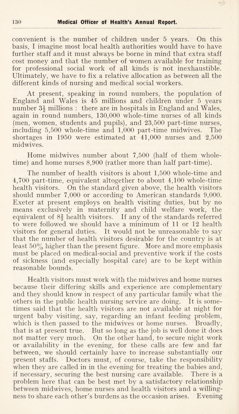 convenient is the number of children under 5 years. On this basis, I imagine most local health authorities would have to have further staff and it must always be borne in mind that extra staff cost money and that the number of women available for training for professional social work of all kinds is not inexhaustible. Ultimately, we have to fix a relative allocation as between all the different kinds of nursing and medical social workers. At present, speaking in round numbers, the population of England and Wales is 45 millions and children under 5 years number 3^ millions : there are in hospitals in England and Wales, again in round numbers, 130,000 whole-time nurses of all kinds (men, women, students and pupils), and 23,500 part-time nurses, including 5,500 whole-time and 1,000 part-time midwives. The shortages in 1950 were estimated at 41,000 nurses and 2,500 midwives. Home midwives number about 7,500 (half of them whole- time) and home nurses 8,900 (rather more than half part-time). The number of health visitors is about 1,500 whole-time and 4,700 part-time, equivalent altogether to about 4,100 whole-time health visitors. On the standard given above, the health visitors should number 7,000 or according to American standards 9,000. Exeter at present employs on health visiting duties, but by no means exclusively in maternity and child welfare work, the equivalent of 8f health visitors. If any of the standards referred to were followed we should have a minimum of 11 or 12 health visitors for general duties. It would not be unreasonable to say that the number of health visitors desirable for the country is at least 50% higher than the present figure. More and more emphasis must be placed on medical-social and preventive work if the costs of sickness (and especially hospital care) are to be kept within reasonable bounds. Health visitors must work with the midwives and home nurses because their differing skills and experience are complementary and they should know in respect of any particular family what the others in the public health nursing service are doing. It is some- times said that the health visitors are not available at night for urgent baby visiting, say, regarding an infant feeding problem, which is then passed to the midwives or home nurses. Broadly, that is at present true. But so long as the job is well done it does not matter very much. On the other hand, to secure night work or availability in the evening, for these calls are few and far between, we should certainly have to increase substantially our present staffs. Doctors must, of course, take the responsibility when they are called in in the evening for treating the babies and, if necessary, securing the best nursing care available. There is a problem here that can be best met by a satisfactory relationship between midwives, home nurses and health visitors and a willing- ness to share each other’s burdens as the occasion arises. Evening