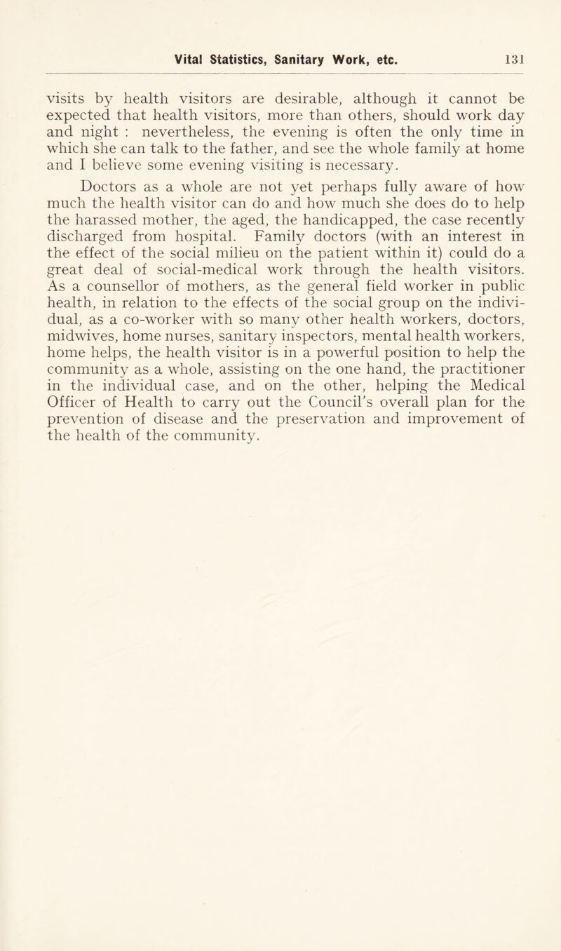 visits by health visitors are desirable, although it cannot be expected that health visitors, more than others, should work day and night : nevertheless, the evening is often the only time in which she can talk to the father, and see the whole family at home and I believe some evening visiting is necessary. Doctors as a whole are not yet perhaps fully aware of how much the health visitor can do and how much she does do to help the harassed mother, the aged, the handicapped, the case recently discharged from hospital. Family doctors (with an interest in the effect of the social milieu on the patient within it) could do a great deal of social-medical work through the health visitors. As a counsellor of mothers, as the general field worker in public health, in relation to the effects of the social group on the indivi- dual, as a co-worker with so many other health workers, doctors, midwives, home nurses, sanitary inspectors, mental health workers, home helps, the health visitor is in a powerful position to help the community as a whole, assisting on the one hand, the practitioner in the individual case, and on the other, helping the Medical Officer of Health to carry out the Council’s overall plan for the prevention of disease and the preservation and improvement of the health of the community.