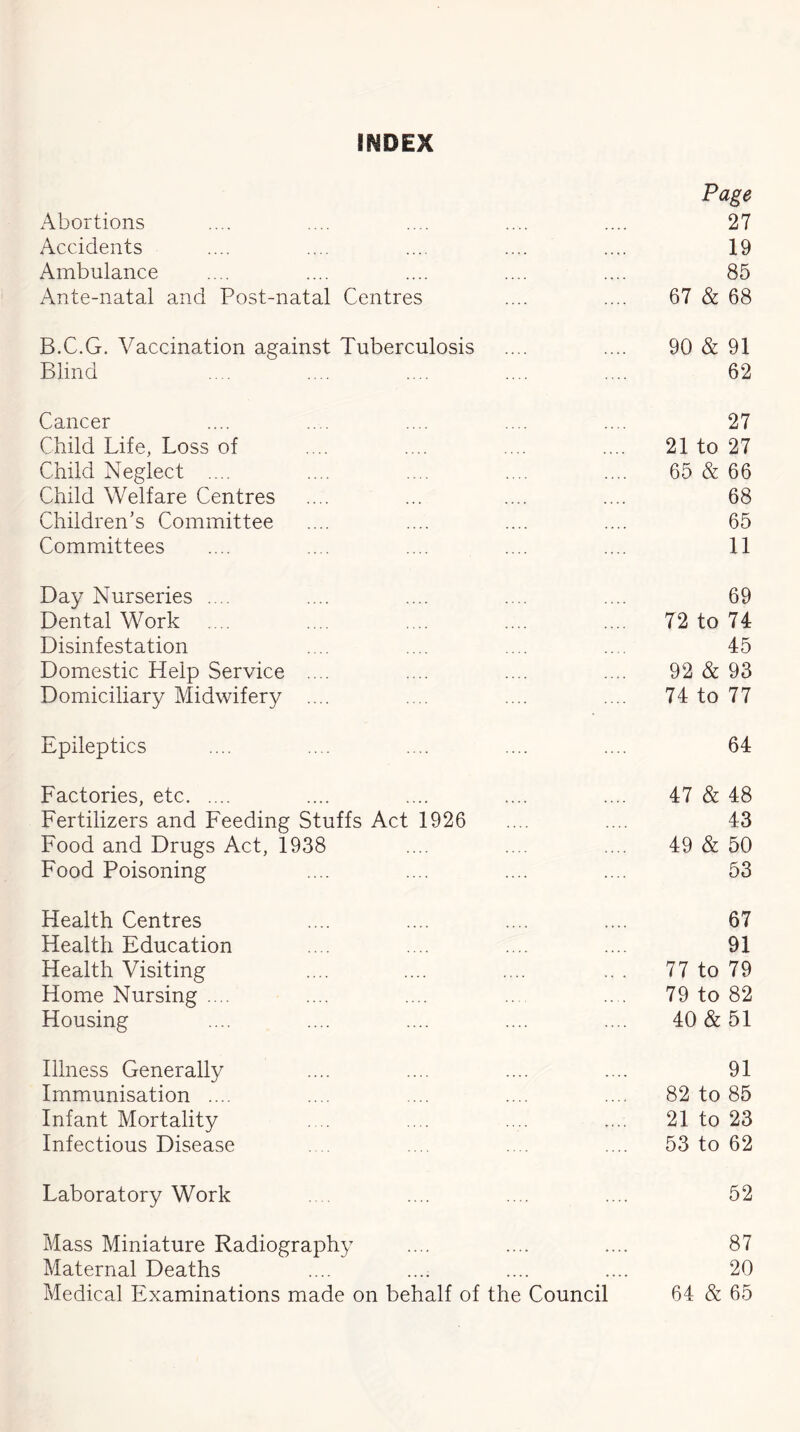 INDEX Abortions Page 27 Accidents 19 Ambulance 85 Ante-natal and Post-natal Centres 67 & 68 B.C.G. Vaccination against Tuberculosis 90 & 91 Blind 62 Cancer 27 Child Life, Loss of 21 to 27 Child Neglect .... 65 & 66 Child Welfare Centres 68 Children's Committee 65 Committees 11 Day Nurseries .... 69 Dental Work 72 to 74 Disinfestation 45 Domestic Help Service .... 92 & 93 Domiciliary Midwifery .... 74 to 77 Epileptics 64 Factories, etc 47 & 48 Fertilizers and Feeding Stuffs Act 1926 43 Food and Drugs Act, 1938 49 & 50 Food Poisoning 53 Health Centres 67 Health Education 91 Health Visiting 77 to 79 Home Nursing .... 79 to 82 Housing 40 & 51 Illness Generally 91 Immunisation .... 82 to 85 Infant Mortality 21 to 23 Infectious Disease 53 to 62 Laboratory Work 52 Mass Miniature Radiography 87 Maternal Deaths • • • • 20 Medical Examinations made on behalf of the Council 64 & 65