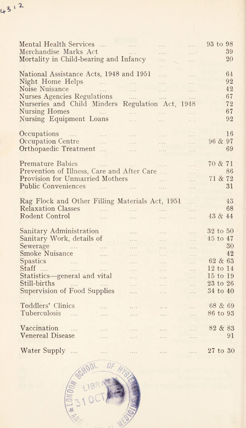 Mental Health Services .... 93 to 98 Merchandise Marks Act 39 Mortality in Child-bearing and Infancy 20 National Assistance Acts, 1948 and 1951 64 Night Home Helps 92 Noise Nuisance 42 Nurses Agencies Regulations 67 Nurseries and Child Minders Regulation Act, 1948 72 Nursing Homes 67 Nursing Equipment Loans 92 Occupations 16 Occupation Centre 96 & 97 Orthopaedic Treatment .... 69 Premature Babies 70 & 71 Prevention of Illness, Care and After Care .... 86 Provision for Unmarried Mothers 71 & 72 Public Conveniences 31 Rag Flock and Other Filling Materials Act, 1951 43 Relaxation Classes 68 Rodent Control 43 & 44 Sanitary Administration 32 to 50 Sanitary Work, details of 45 to 47 Sewerage 30 Smoke Nuisance 42 Spastics 62 & 63 Staff .... 12 to 14 Statistics—general and vital 15 to 19 Still-births 23 to 26 Supervision of Food Supplies 34 to 40 Toddlers’ Clinics 68 & 69 Tuberculosis 86 to 93 Vaccination 82 & 83 Venereal Disease 91 Water Supply .... 27 to 30