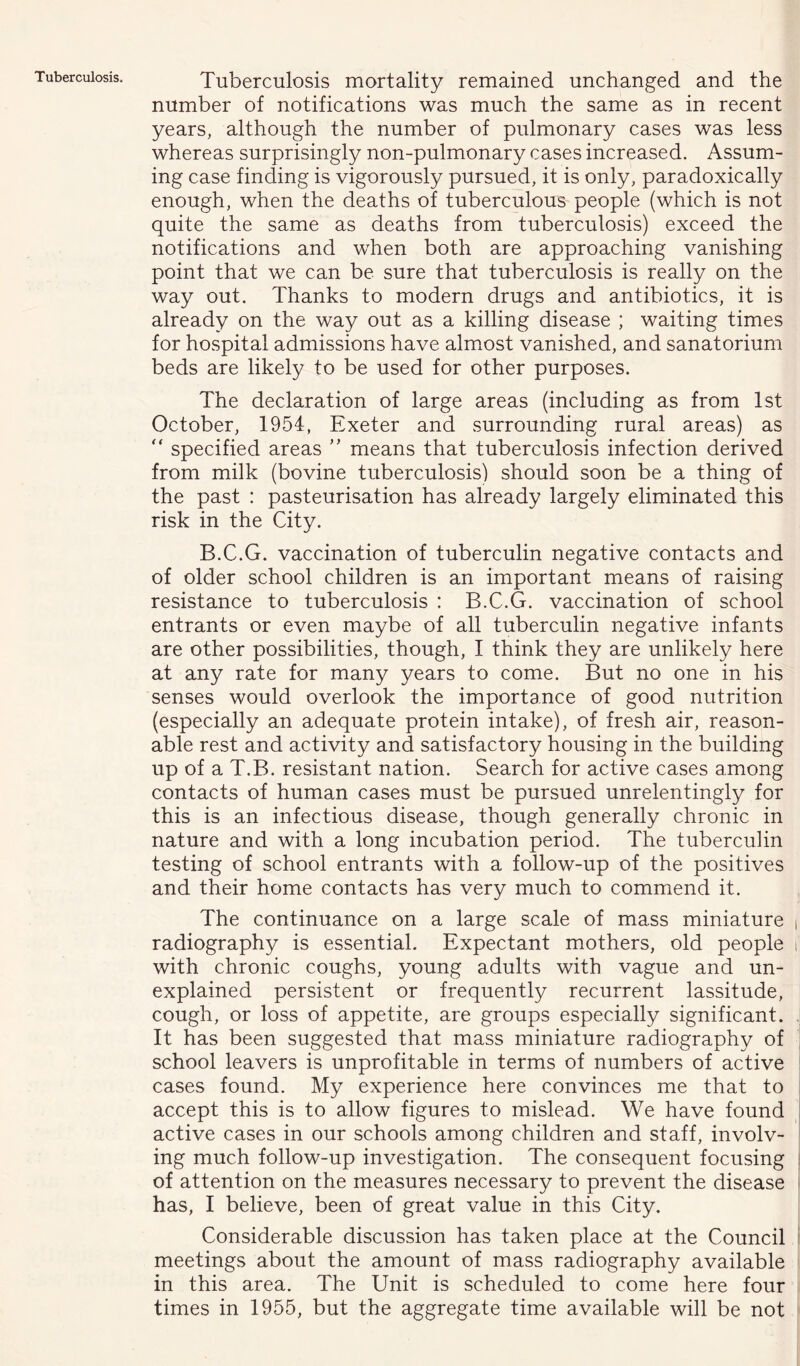 Tuberculosis. Tuberculosis mortality remained unchanged and the number of notifications was much the same as in recent years, although the number of pulmonary cases was less whereas surprisingly non-pulmonary cases increased. Assum- ing case finding is vigorously pursued, it is only, paradoxically enough, when the deaths of tuberculous people (which is not quite the same as deaths from tuberculosis) exceed the notifications and when both are approaching vanishing point that we can be sure that tuberculosis is really on the way out. Thanks to modern drugs and antibiotics, it is already on the way out as a killing disease ; waiting times for hospital admissions have almost vanished, and sanatorium beds are likely to be used for other purposes. The declaration of large areas (including as from 1st October, 1954, Exeter and surrounding rural areas) as  specified areas ” means that tuberculosis infection derived from milk (bovine tuberculosis) should soon be a thing of the past : pasteurisation has already largely eliminated this risk in the City. B.C.G. vaccination of tuberculin negative contacts and of older school children is an important means of raising resistance to tuberculosis : B.C.G. vaccination of school entrants or even maybe of all tuberculin negative infants are other possibilities, though, I think they are unlikely here at any rate for many years to come. But no one in his senses would overlook the importance of good nutrition (especially an adequate protein intake), of fresh air, reason- able rest and activity and satisfactory housing in the building up of a T.B. resistant nation. Search for active cases among contacts of human cases must be pursued unrelentingly for this is an infectious disease, though generally chronic in nature and with a long incubation period. The tuberculin testing of school entrants with a follow-up of the positives and their home contacts has very much to commend it. The continuance on a large scale of mass miniature radiography is essential. Expectant mothers, old people with chronic coughs, young adults with vague and un- explained persistent or frequently recurrent lassitude, cough, or loss of appetite, are groups especially significant. It has been suggested that mass miniature radiography of school leavers is unprofitable in terms of numbers of active cases found. My experience here convinces me that to accept this is to allow figures to mislead. We have found active cases in our schools among children and staff, involv- ing much follow-up investigation. The consequent focusing of attention on the measures necessary to prevent the disease has, I believe, been of great value in this City. Considerable discussion has taken place at the Council meetings about the amount of mass radiography available in this area. The Unit is scheduled to come here four times in 1955, but the aggregate time available will be not