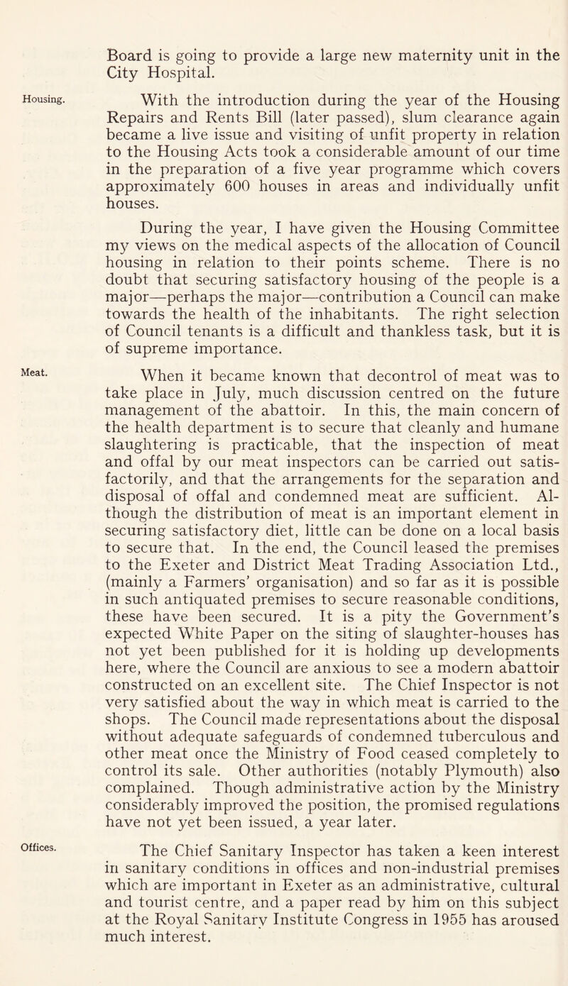 Housing. Meat. Offices. Board is going to provide a large new maternity unit in the City Hospital. With the introduction during the year of the Housing Repairs and Rents Bill (later passed), slum clearance again became a live issue and visiting of unfit property in relation to the Housing Acts took a considerable amount of our time in the preparation of a five year programme which covers approximately 600 houses in areas and individually unfit houses. During the year, I have given the Housing Committee my views on the medical aspects of the allocation of Council housing in relation to their points scheme. There is no doubt that securing satisfactory housing of the people is a major—perhaps the major—contribution a Council can make towards the health of the inhabitants. The right selection of Council tenants is a difficult and thankless task, but it is of supreme importance. When it became known that decontrol of meat was to take place in July, much discussion centred on the future management of the abattoir. In this, the main concern of the health department is to secure that cleanly and humane slaughtering is practicable, that the inspection of meat and offal by our meat inspectors can be carried out satis- factorily, and that the arrangements for the separation and disposal of offal and condemned meat are sufficient. Al- though the distribution of meat is an important element in securing satisfactory diet, little can be done on a local basis to secure that. In the end, the Council leased the premises to the Exeter and District Meat Trading Association Ltd., (mainly a Farmers’ organisation) and so far as it is possible in such antiquated premises to secure reasonable conditions, these have been secured. It is a pity the Government’s expected White Paper on the siting of slaughter-houses has not yet been published for it is holding up developments here, where the Council are anxious to see a modern abattoir constructed on an excellent site. The Chief Inspector is not very satisfied about the way in which meat is carried to the shops. The Council made representations about the disposal without adequate safeguards of condemned tuberculous and other meat once the Ministry of Food ceased completely to control its sale. Other authorities (notably Plymouth) also complained. Though administrative action by the Ministry considerably improved the position, the promised regulations have not yet been issued, a year later. The Chief Sanitary Inspector has taken a keen interest in sanitary conditions in offices and non-industrial premises which are important in Exeter as an administrative, cultural and tourist centre, and a paper read by him on this subject at the Royal Sanitary Institute Congress in 1955 has aroused much interest.