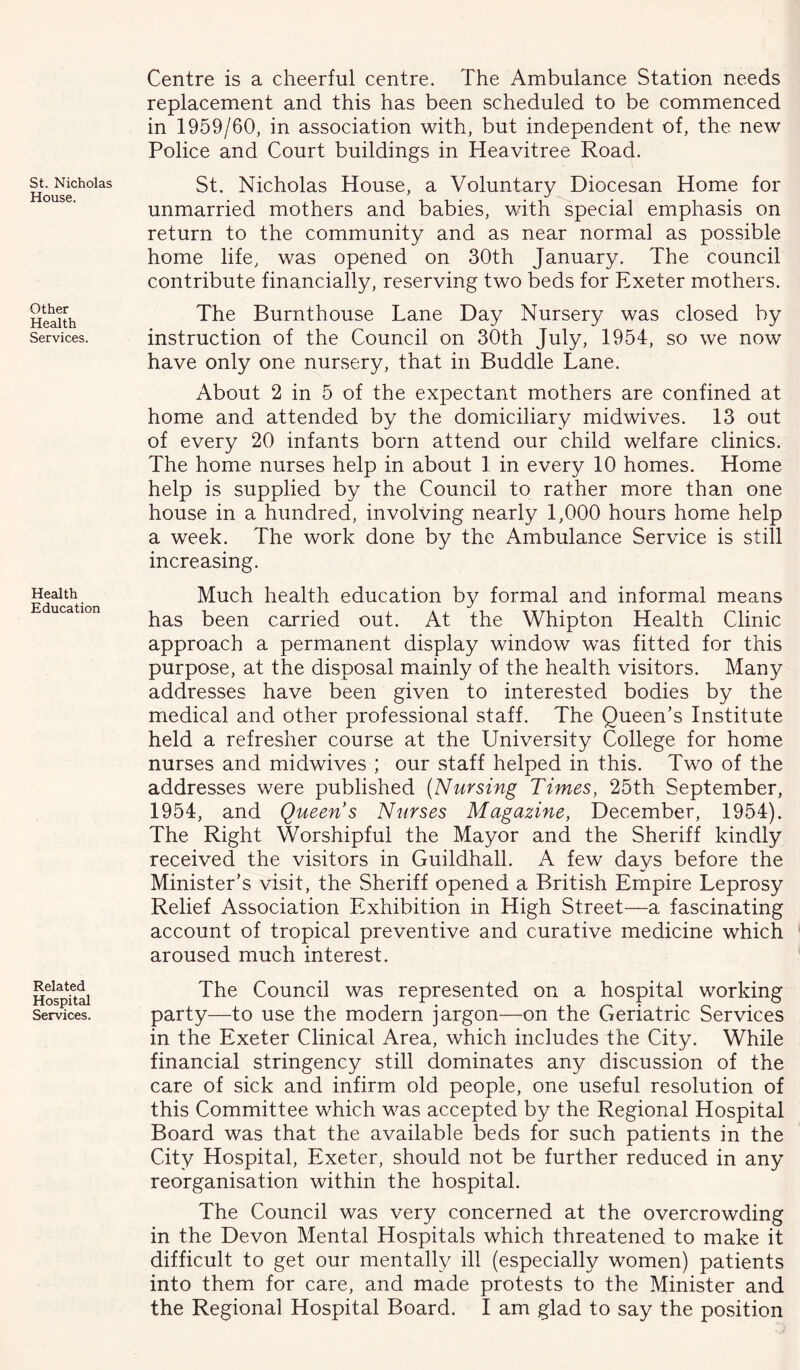St. Nicholas House. Other Health Services. Health Education Related Hospital Services. Centre is a cheerful centre. The Ambulance Station needs replacement and this has been scheduled to be commenced in 1959/60, in association with, but independent of, the new Police and Court buildings in Heavitree Road. St. Nicholas House, a Voluntary Diocesan Home for unmarried mothers and babies, with special emphasis on return to the community and as near normal as possible home life, was opened on 30th January. The council contribute financially, reserving two beds for Exeter mothers. The Burnthouse Lane Day Nursery was closed by instruction of the Council on 30th July, 1954, so we now have only one nursery, that in Buddie Lane. About 2 in 5 of the expectant mothers are confined at home and attended by the domiciliary midwives. 13 out of every 20 infants born attend our child welfare clinics. The home nurses help in about 1 in every 10 homes. Home help is supplied by the Council to rather more than one house in a hundred, involving nearly 1,000 hours home help a week. The work done by the Ambulance Service is still increasing. Much health education by formal and informal means has been carried out. At the Whipton Health Clinic approach a permanent display window was fitted for this purpose, at the disposal mainly of the health visitors. Many addresses have been given to interested bodies by the medical and other professional staff. The Queen’s Institute held a refresher course at the University College for home nurses and midwives ; our staff helped in this. Two of the addresses were published (Nursing Times, 25th September, 1954, and Queen’s Nurses Magazine, December, 1954). The Right Worshipful the Mayor and the Sheriff kindly received the visitors in Guildhall. A few days before the Minister’s visit, the Sheriff opened a British Empire Leprosy Relief Association Exhibition in High Street—a fascinating account of tropical preventive and curative medicine which aroused much interest. The Council was represented on a hospital working party—to use the modern jargon—on the Geriatric Services in the Exeter Clinical Area, which includes the City. While financial stringency still dominates any discussion of the care of sick and infirm old people, one useful resolution of this Committee which was accepted by the Regional Hospital Board was that the available beds for such patients in the City Hospital, Exeter, should not be further reduced in any reorganisation within the hospital. The Council was very concerned at the overcrowding in the Devon Mental Hospitals which threatened to make it difficult to get our mentally ill (especially women) patients into them for care, and made protests to the Minister and the Regional Hospital Board. I am glad to say the position