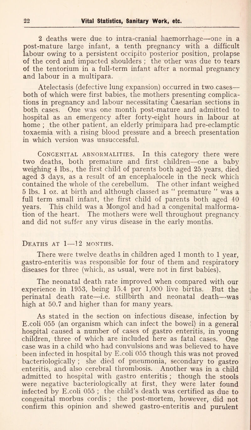 2 deaths were due to intra-cranial haemorrhage—one in a post-mature large infant, a tenth pregnancy with a difficult labour owing to a persistent occipito posterior position, prolapse of the cord and impacted shoulders ; the other was due to tears of the tentorium in a full-term infant after a normal pregnancy and labour in a multipara. Atelectasis (defective lung expansion) occurred in two cases— both of which were first babies, the mothers presenting complica- tions in pregnancy and labour necessitating Caesarian sections in both cases. One was one month post-mature and admitted to hospital as an emergency after forty-eight hours in labour at home ; the other patient, an elderly primipara had pre-eclamptic toxaemia with a rising blood pressure and a breech presentation in which version was unsuccessful. Congenital abnormalities. In this category there were two deaths, both premature and first children—one a baby weighing 4 lbs., the first child of parents both aged 25 years, died aged 3 days, as a result of an encephalocele in the neck which contained the whole of the cerebellum. The other infant weighed 5 lbs. 1 oz. at birth and although classed as “ premature ” was a full term small infant, the first child of parents both aged 40 years. This child was a Mongol and had a congenital malforma- tion of the heart. The mothers were well throughout pregnancy, and did not suffer any virus disease in the early months. Deaths at 1—12 months. There were twelve deaths in children aged 1 month to 1 year, gastro-enteritis was responsible for four of them and respiratory diseases for three (which, as usual, were not in first babies). The neonatal death rate improved when compared with our experience in 1953, being 15.4 per 1,000 live births. But the perinatal death rate—i.e. stillbirth and neonatal death—was high at 50.7 and higher than for many years. As stated in the section on infectious disease, infection by E.coli 055 (an organism which can infect the bowel) in a general hospital caused a number of cases of gastro enteritis, in young children, three of which are included here as fatal cases. One case was in a child who had convulsions and was believed to have been infected in hospital by E.coli 055 though this was not proved bacteriologically ; she died of pneumonia, secondary to gastro enteritis, and also cerebral thrombosis. Another was in a child admitted to hospital with gastro enteritis ; though the stools were negative bacteriologically at first, they were later found infected by E.coli 055 ; the child’s death was certified as due to congenital morbus cordis ; the post-mortem, however, did not confirm this opinion and shewed gastro-enteritis and purulent