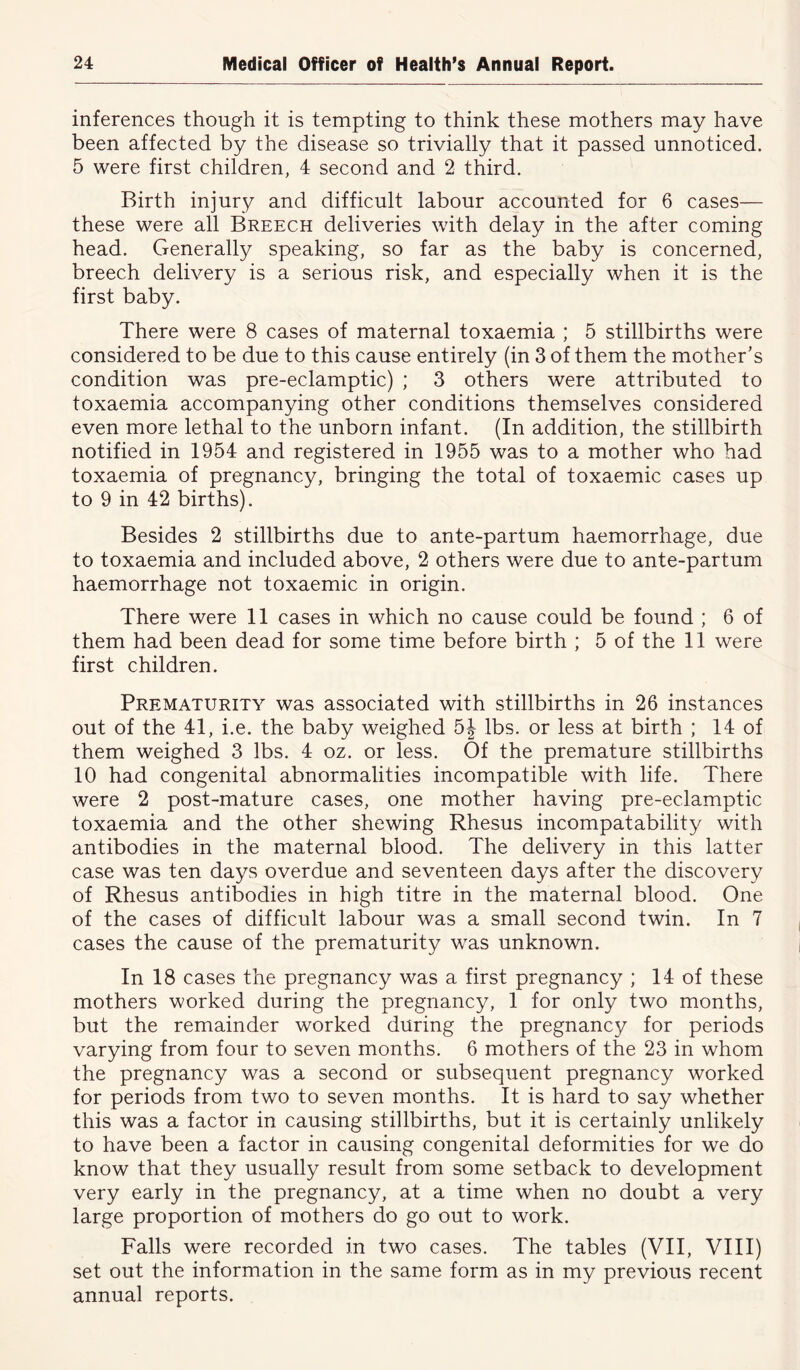 inferences though it is tempting to think these mothers may have been affected by the disease so trivially that it passed unnoticed. 5 were first children, 4 second and 2 third. Birth injury and difficult labour accounted for 6 cases— these were all Breech deliveries with delay in the after coming head. Generally speaking, so far as the baby is concerned, breech delivery is a serious risk, and especially when it is the first baby. There were 8 cases of maternal toxaemia ; 5 stillbirths were considered to be due to this cause entirely (in 3 of them the mother’s condition was pre-eclamptic) ; 3 others were attributed to toxaemia accompanying other conditions themselves considered even more lethal to the unborn infant. (In addition, the stillbirth notified in 1954 and registered in 1955 was to a mother who had toxaemia of pregnancy, bringing the total of toxaemic cases up to 9 in 42 births). Besides 2 stillbirths due to ante-partum haemorrhage, due to toxaemia and included above, 2 others were due to ante-partum haemorrhage not toxaemic in origin. There were 11 cases in which no cause could be found ; 6 of them had been dead for some time before birth ; 5 of the 11 were first children. Prematurity was associated with stillbirths in 26 instances out of the 41, i.e. the baby weighed 5J lbs. or less at birth ; 14 of them weighed 3 lbs. 4 oz. or less. Of the premature stillbirths 10 had congenital abnormalities incompatible with life. There were 2 post-mature cases, one mother having pre-eclamptic toxaemia and the other shewing Rhesus incompatability with antibodies in the maternal blood. The delivery in this latter case was ten days overdue and seventeen days after the discovery of Rhesus antibodies in high titre in the maternal blood. One of the cases of difficult labour was a small second twin. In 7 cases the cause of the prematurity was unknown. In 18 cases the pregnancy was a first pregnancy ; 14 of these mothers worked during the pregnancy, 1 for only two months, but the remainder worked during the pregnancy for periods varying from four to seven months. 6 mothers of the 23 in whom the pregnancy was a second or subsequent pregnancy worked for periods from two to seven months. It is hard to say whether this was a factor in causing stillbirths, but it is certainly unlikely to have been a factor in causing congenital deformities for we do know that they usually result from some setback to development very early in the pregnancy, at a time when no doubt a very large proportion of mothers do go out to work. Falls were recorded in two cases. The tables (VII, VIII) set out the information in the same form as in my previous recent annual reports.