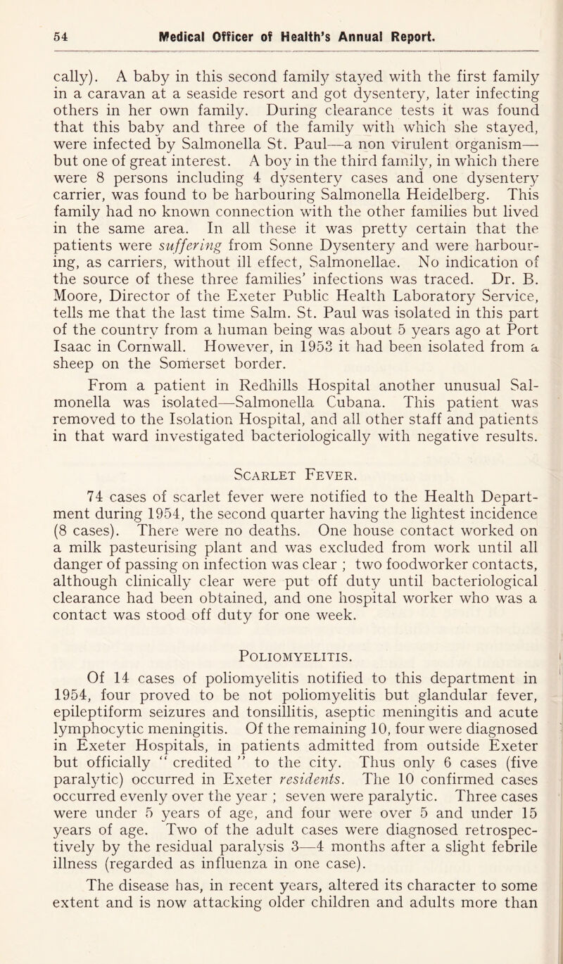 cally). A baby in this second family stayed with the first family in a caravan at a seaside resort and got dysentery, later infecting others in her own family. During clearance tests it was found that this baby and three of the family with which she stayed, were infected by Salmonella St. Paul—a non virulent organism— but one of great interest. A boy in the third family, in which there were 8 persons including 4 dysentery cases and one dysentery carrier, was found to be harbouring Salmonella Heidelberg. This family had no known connection with the other families but lived in the same area. In all these it was pretty certain that the patients were suffering from Sonne Dysentery and were harbour- ing, as carriers, without ill effect, Salmonellae. No indication of the source of these three families’ infections was traced. Dr. B. Moore, Director of the Exeter Public Health Laboratory Service, tells me that the last time Salm. St. Paul was isolated in this part of the country from a human being was about 5 years ago at Port Isaac in Cornwall. However, in 1953 it had been isolated from a sheep on the Somerset border. From a patient in Redhills Hospital another unusual Sal- monella was isolated—Salmonella Cubana. This patient was removed to the Isolation Hospital, and all other staff and patients in that ward investigated bacteriologically with negative results. Scarlet Fever. 74 cases of scarlet fever were notified to the Health Depart- ment during 1954, the second quarter having the lightest incidence (8 cases). There were no deaths. One house contact worked on a milk pasteurising plant and was excluded from work until all danger of passing on infection was clear ; two foodworker contacts, although clinically clear were put off duty until bacteriological clearance had been obtained, and one hospital worker who was a contact was stood off duty for one week. Poliomyelitis. Of 14 cases of poliomyelitis notified to this department in 1954, four proved to be not poliomyelitis but glandular fever, epileptiform seizures and tonsillitis, aseptic meningitis and acute lymphocytic meningitis. Of the remaining 10, four were diagnosed in Exeter Hospitals, in patients admitted from outside Exeter but officially  credited ” to the city. Thus only 6 cases (five paralytic) occurred in Exeter residents. The 10 confirmed cases occurred evenly over the year ; seven were paralytic. Three cases were under 5 years of age, and four were over 5 and under 15 years of age. Two of the adult cases were diagnosed retrospec- tively by the residual paralysis 3—4 months after a slight febrile illness (regarded as influenza in one case). The disease has, in recent years, altered its character to some extent and is now attacking older children and adults more than