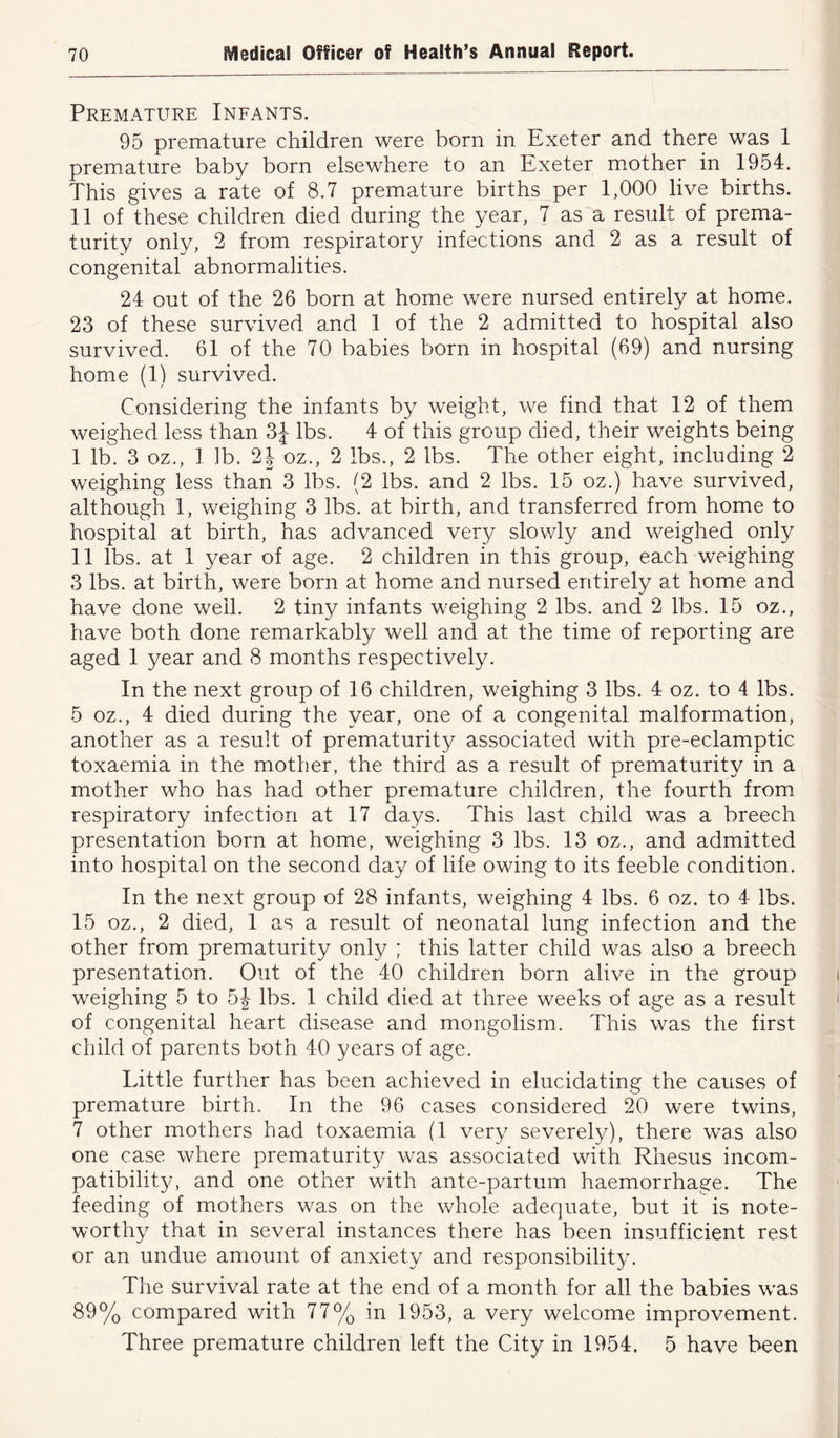 Premature Infants. 95 premature children were born in Exeter and there was 1 premature baby born elsewhere to an Exeter mother in 1954. This gives a rate of 8.7 premature births per 1,000 live births. 11 of these children died during the year, 7 as a result of prema- turity only, 2 from respiratory infections and 2 as a result of congenital abnormalities. 24 out of the 26 born at home were nursed entirely at home. 23 of these survived and 1 of the 2 admitted to hospital also survived. 61 of the 70 babies born in hospital (69) and nursing home (1) survived. Considering the infants by weight, we find that 12 of them weighed less than 3J lbs. 4 of this group died, their weights being I lb. 3 oz., 1 lb. 2J oz., 2 lbs., 2 lbs. The other eight, including 2 weighing less than 3 lbs. (2 lbs. and 2 lbs. 15 oz.) have survived, although 1, weighing 3 lbs. at birth, and transferred from home to hospital at birth, has advanced very slowly and weighed only II lbs. at 1 year of age. 2 children in this group, each weighing 3 lbs. at birth, were born at home and nursed entirely at home and have done well. 2 tiny infants weighing 2 lbs. and 2 lbs. 15 oz., have both done remarkably well and at the time of reporting are aged 1 year and 8 months respectively. In the next group of 16 children, weighing 3 lbs. 4 oz. to 4 lbs. 5 oz., 4 died during the year, one of a congenital malformation, another as a result of prematurity associated with pre-eclamptic toxaemia in the mother, the third as a result of prematurity in a mother who has had other premature children, the fourth from respiratory infection at 17 days. This last child was a breech presentation born at home, weighing 3 lbs. 13 oz., and admitted into hospital on the second day of life owing to its feeble condition. In the next group of 28 infants, weighing 4 lbs. 6 oz. to 4 lbs. 15 oz., 2 died, 1 as a result of neonatal lung infection and the other from prematurity only ; this latter child was also a breech presentation. Out of the 40 children born alive in the group weighing 5 to 5| lbs. 1 child died at three weeks of age as a result of congenital heart disease and mongolism. This was the first child of parents both 40 years of age. Little further has been achieved in elucidating the causes of premature birth. In the 96 cases considered 20 were twins, 7 other mothers had toxaemia (1 very severely), there was also one case where prematurity was associated with Rhesus incom- patibility, and one other with ante-partum haemorrhage. The feeding of mothers was on the whole adequate, but it is note- worthy that in several instances there has been insufficient rest or an undue amount of anxiety and responsibility. The survival rate at the end of a month for all the babies was 89% compared with 77% in 1953, a very welcome improvement. Three premature children left the City in 1954, 5 have been