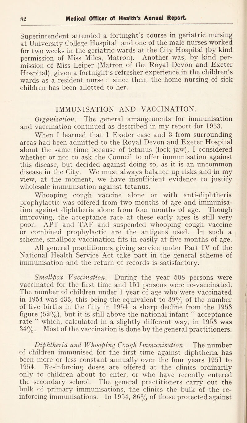 Superintendent attended a fortnight’s course in geriatric nursing at University College Hospital, and one of the male nurses worked for two weeks in the geriatric wards at the City Hospital (by kind permission of Miss Miles, Matron). Another was, by kind per- mission of Miss Leiper (Matron of the Royal Devon and Exeter Hospital), given a fortnight’s refresher experience in the children’s wards as a resident nurse : since then, the home nursing of sick children has been allotted to her. IMMUNISATION AND VACCINATION. Organisation. The general arrangements for immunisation and vaccination continued as described in my report for 1953. When I learned that 1 Exeter case and 3 from surrounding areas had been admitted to the Royal Devon and Exeter Hospital about the same time because of tetanus (lock-jaw), I considered whether or not to ask the Council to offer immunisation against this disease, but decided against doing so, as it is an uncommon disease in the City. We must always balance up risks and in my view, at the moment, we have insufficient evidence to justify wholesale immunisation against tetanus. Whooping cough vaccine alone or with anti-diphtheria prophylactic was offered from two months of age and immunisa- tion against diphtheria alone from four months of age. Though improving, the acceptance rate at these early ages is still very poor. APT and TAF and suspended whooping cough vaccine or combined prophylactic are the antigens used. In such a scheme, smallpox vaccination fits in easily at five months of age. All general practitioners giving service under Part IV of the National Health Service Act take part in the general scheme of immunisation and the return of records is satisfactory. Smallpox Vaccination. During the year 508 persons were vaccinated for the first time and 151 persons were re-vaccinated. The number of children under 1 year of age who were vaccinated in 1954 was 433, this being the equivalent to 39% of the number of live births in the City in 1954, a sharp decline from the 1953 figure (52%), but it is still above the national infant “ acceptance rate ” which, calculated in a slightly different way, in 1953 was 34%. Most of the vaccination is done by the general practitioners. Diphtheria and Whooping Cough Immunisation. The number of children immunised for the first time against diphtheria has been more or less constant annually over the four years 1951 to 1954. Re-inforcing doses are offered at the clinics ordinarily only to children about to enter, or who have recently entered the secondary school. The general practitioners carry out the bulk of primary immunisations, the clinics the bulk of the re- inforcing immunisations. In 1954, 86% of those protected against