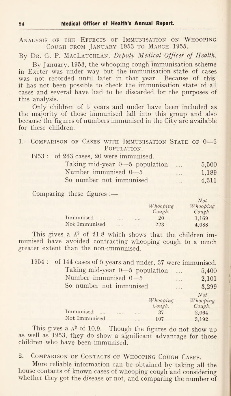 Analysis of the Effects of Immunisation on Whooping Cough from January 1953 to March 1955. By Dr. G. P. MacLauchlan, Deputy Medical Officer of Health. By January, 1953, the whooping cough immunisation scheme in Exeter was under way but the immunisation state of cases was not recorded until later in that year. Because of this, it has not been possible to check the immunisation state of all cases and several have had to be discarded for the purposes of this analysis. Only children of 5 years and under have been included as the majority of those immunised fall into this group and also because the figures of numbers immunised in the City are available for these children. 1.-—Comparison of Cases with Immunisation State of 0—5 Population. 1953 : of 243 cases, 20 were immunised. Taking mid-year 0—5 population .... 5,500 Number immunised 0—5 .... 1,189 So number not immunised .... 4,311 Comparing these figures :— Not Whooping Whooping Cough. Cough. Immunised .... .... .... 20 1,169 Not Immunised .... .... 223 4,088 This gives a A2 of 21.8 which shows that the children im- munised have avoided contracting whooping cough to a much greater extent than the non-immunised. 1954 : of 144 cases of 5 years and under, 37 were immunised. Taking mid-year 0—5 population .... 5,400 Number immunised 0—5 .... 2,101 So number not immunised .... 3,299 Not Whooping Whooping Cough. Cough. Immunised .... .... .... 37 2,064 Not Immunised .... .... 107 3,192 This gives a A2 of 10.9. Though the figures do not show up as well as 1953, they do show a significant advantage for those children who have been immunised. 2. Comparison of Contacts of Whooping Cough Cases. More reliable information can be obtained by taking all the house contacts of known cases of whooping cough and considering whether they got the disease or not, and comparing the number of