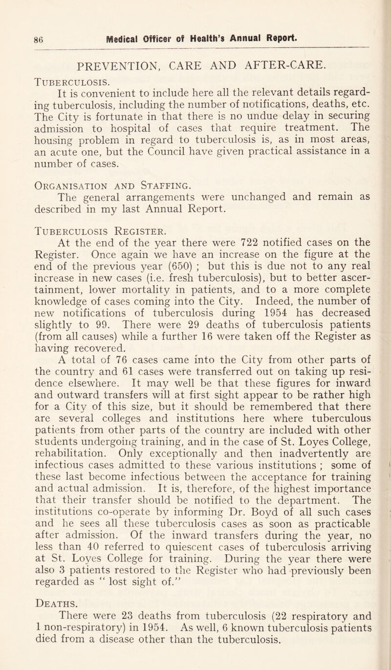 PREVENTION, CARE AND AFTER-CARE. Tuberculosis. It is convenient to include here all the relevant details regard- ing tuberculosis, including the number of notifications, deaths, etc. The City is fortunate in that there is no undue delay in securing admission to hospital of cases that require treatment. The housing problem in regard to tuberculosis is, as in most areas, an acute one, but the Council have given practical assistance in a number of cases. Organisation and Staffing. The general arrangements were unchanged and remain as described in my last Annual Report. Tuberculosis Register. At the end of the year there were 722 notified cases on the Register. Once again we have an increase on the figure at the end of the previous year (650) ; but this is due not to any real increase in new cases (i.e. fresh tuberculosis), but to better ascer- tainment, lower mortality in patients, and to a more complete knowledge of cases coming into the City. Indeed, the number of new notifications of tuberculosis during 1954 has decreased slightly to 99. There were 29 deaths of tuberculosis patients (from all causes) while a further 16 were taken off the Register as having recovered. A total of 76 cases came into the City from other parts of the country and 61 cases were transferred out on taking up resi- dence elsewhere. It may well be that these figures for inward and outward transfers will at first sight appear to be rather high for a City of this size, but it should be remembered that there are several colleges and institutions here where tuberculous patients from other parts of the country are included with other students undergoing training, and in the case of St. Loyes College, rehabilitation. Only exceptionally and then inadvertently are infectious cases admitted to these various institutions ; some of these last become infectious between the acceptance for training and actual admission. It is, therefore, of the highest importance that their transfer should be notified to the department. The institutions co-operate by informing Dr. Boyd of all such cases and he sees all these tuberculosis cases as soon as practicable after admission. Of the inward transfers during the year, no less than 40 referred to quiescent cases of tuberculosis arriving at St. Loyes College for training. During the year there were also 3 patients restored to the Register who had previously been regarded as “ lost sight of. Deaths. There were 23 deaths from tuberculosis (22 respiratory and 1 non-respiratory) in 1954. As well, 6 known tuberculosis patients died from a disease other than the tuberculosis.