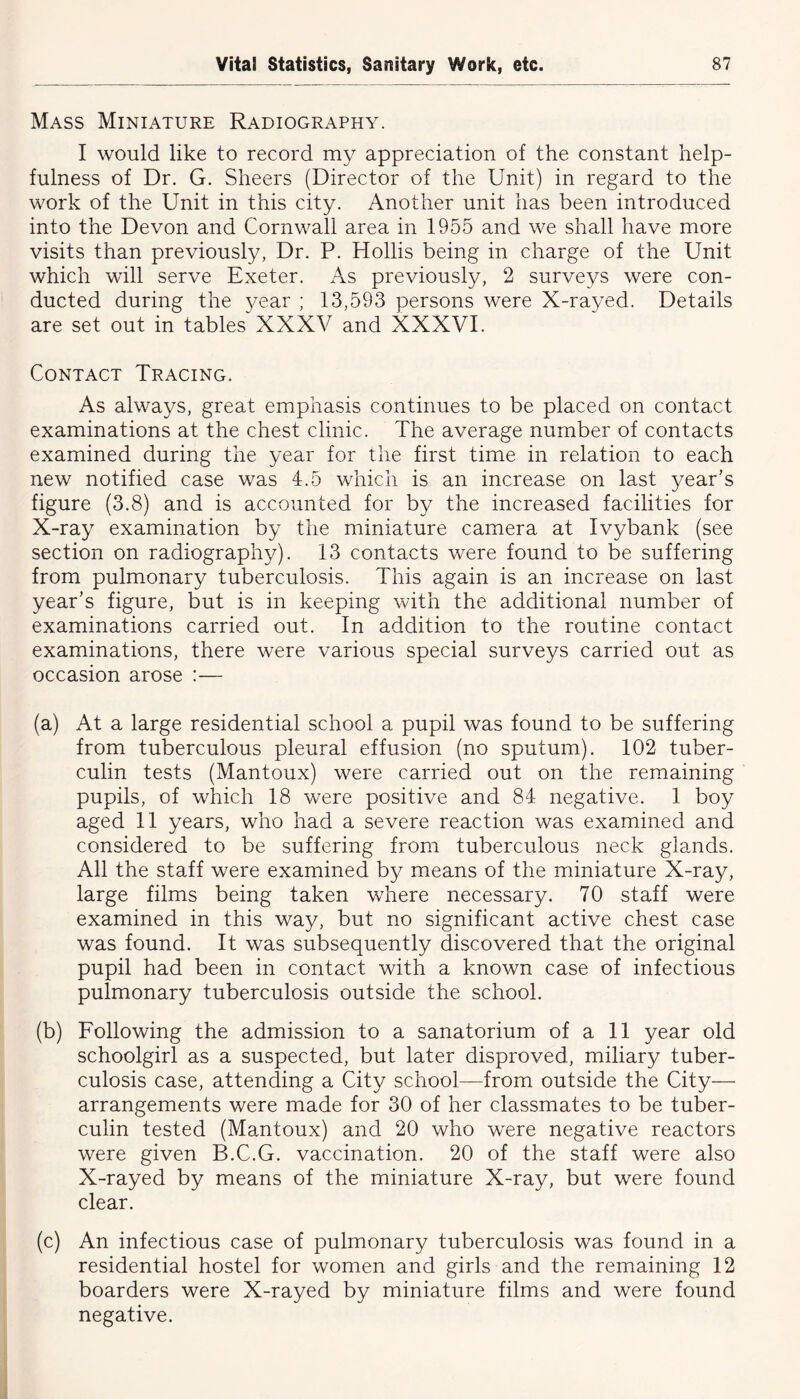 Mass Miniature Radiography. I would like to record my appreciation of the constant help- fulness of Dr. G. Sheers (Director of the Unit) in regard to the work of the Unit in this city. Another unit has been introduced into the Devon and Cornwall area in 1955 and we shall have more visits than previously, Dr. P. Hollis being in charge of the Unit which will serve Exeter. As previously, 2 surveys were con- ducted during the }/ear ; 13,593 persons were X-rayed. Details are set out in tables XXXV and XXXVI. Contact Tracing. As always, great emphasis continues to be placed on contact examinations at the chest clinic. The average number of contacts examined during the year for the first time in relation to each new notified case was 4.5 which is an increase on last year’s figure (3.8) and is accounted for by the increased facilities for X-ray examination by the miniature camera at Ivybank (see section on radiography). 13 contacts were found to be suffering from pulmonary tuberculosis. This again is an increase on last year’s figure, but is in keeping with the additional number of examinations carried out. In addition to the routine contact examinations, there were various special surveys carried out as occasion arose :— (a) At a large residential school a pupil was found to be suffering from tuberculous pleural effusion (no sputum). 102 tuber- culin tests (Mantoux) were carried out on the remaining pupils, of which 18 were positive and 84 negative. 1 boy aged 11 years, who had a severe reaction was examined and considered to be suffering from tuberculous neck glands. All the staff were examined by means of the miniature X-ray, large films being taken where necessary. 70 staff were examined in this way, but no significant active chest case was found. It was subsequently discovered that the original pupil had been in contact with a known case of infectious pulmonary tuberculosis outside the school. (b) Following the admission to a sanatorium of a 11 year old schoolgirl as a suspected, but later disproved, miliary tuber- culosis case, attending a City school—from outside the City— arrangements were made for 30 of her classmates to be tuber- culin tested (Mantoux) and 20 who were negative reactors were given B.C.G. vaccination. 20 of the staff were also X-rayed by means of the miniature X-ray, but were found clear. (c) An infectious case of pulmonary tuberculosis was found in a residential hostel for women and girls and the remaining 12 boarders were X-rayed by miniature films and were found negative.