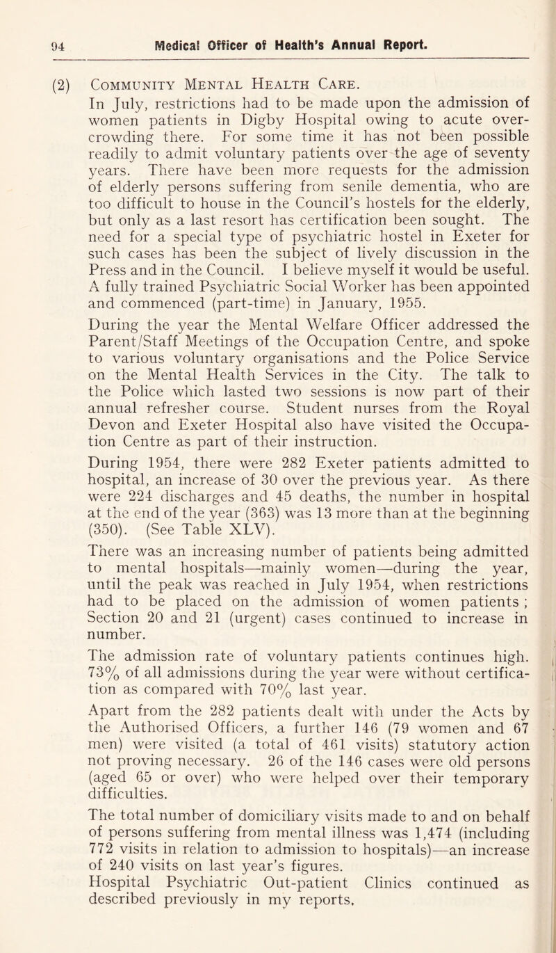 (2) Community Mental Health Care. In July, restrictions had to be made upon the admission of women patients in Digby Hospital owing to acute over- crowding there. For some time it has not been possible readily to admit voluntary patients over the age of seventy years. There have been more requests for the admission of elderly persons suffering from senile dementia, who are too difficult to house in the Council’s hostels for the elderly, but only as a last resort has certification been sought. The need for a special type of psychiatric hostel in Exeter for such cases has been the subject of lively discussion in the Press and in the Council. I believe myself it would be useful. A fully trained Psychiatric Social Worker has been appointed and commenced (part-time) in January, 1955. During the year the Mental Welfare Officer addressed the Parent/Staff Meetings of the Occupation Centre, and spoke to various voluntary organisations and the Police Service on the Mental Health Services in the City. The talk to the Police which lasted two sessions is now part of their annual refresher course. Student nurses from the Royal Devon and Exeter Hospital also have visited the Occupa- tion Centre as part of their instruction. During 1954, there were 282 Exeter patients admitted to hospital, an increase of 30 over the previous year. As there were 224 discharges and 45 deaths, the number in hospital at the end of the year (363) was 13 more than at the beginning (350). (See Table XLV). There was an increasing number of patients being admitted to mental hospitals—mainly women—during the year, until the peak was reached in July 1954, when restrictions had to be placed on the admission of women patients ; Section 20 and 21 (urgent) cases continued to increase in number. The admission rate of voluntary patients continues high. 73% of all admissions during the year were without certifica- tion as compared with 70% last year. Apart from the 282 patients dealt with under the Acts by the Authorised Officers, a further 146 (79 women and 67 men) were visited (a total of 461 visits) statutory action not proving necessary. 26 of the 146 cases were old persons (aged 65 or over) who were helped over their temporary difficulties. The total number of domiciliary visits made to and on behalf of persons suffering from mental illness was 1,474 (including 772 visits in relation to admission to hospitals)—an increase of 240 visits on last year’s figures. Hospital Psychiatric Out-patient Clinics continued as described previously in my reports.