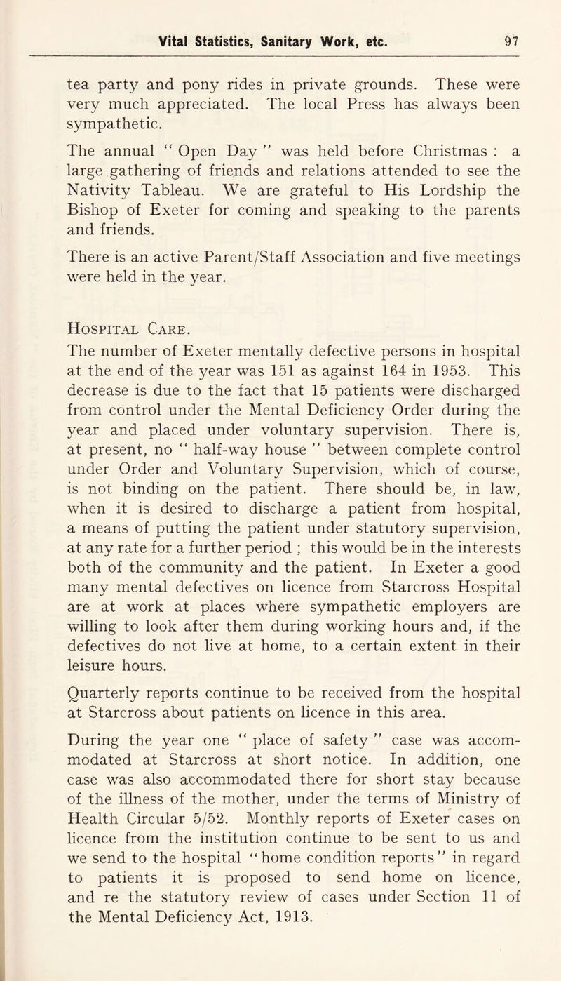 tea party and pony rides in private grounds. These were very much appreciated. The local Press has always been sympathetic. The annual “ Open Day ” was held before Christmas : a large gathering of friends and relations attended to see the Nativity Tableau. We are grateful to His Lordship the Bishop of Exeter for coming and speaking to the parents and friends. There is an active Parent/Staff Association and five meetings were held in the year. Hospital Care. The number of Exeter mentally defective persons in hospital at the end of the year was 151 as against 164 in 1953. This decrease is due to the fact that 15 patients were discharged from control under the Mental Deficiency Order during the year and placed under voluntary supervision. There is, at present, no “ half-way house ” between complete control under Order and Voluntary Supervision, which of course, is not binding on the patient. There should be, in law, when it is desired to discharge a patient from hospital, a means of putting the patient under statutory supervision, at any rate for a further period ; this would be in the interests both of the community and the patient. In Exeter a good many mental defectives on licence from Starcross Hospital are at work at places where sympathetic employers are willing to look after them during working hours and, if the defectives do not live at home, to a certain extent in their leisure hours. Quarterly reports continue to be received from the hospital at Starcross about patients on licence in this area. During the year one “ place of safety ” case was accom- modated at Starcross at short notice. In addition, one case was also accommodated there for short stay because of the illness of the mother, under the terms of Ministry of Health Circular 5/52. Monthly reports of Exeter cases on licence from the institution continue to be sent to us and we send to the hospital “home condition reports in regard to patients it is proposed to send home on licence, and re the statutory review of cases under Section 11 of the Mental Deficiency Act, 1913.