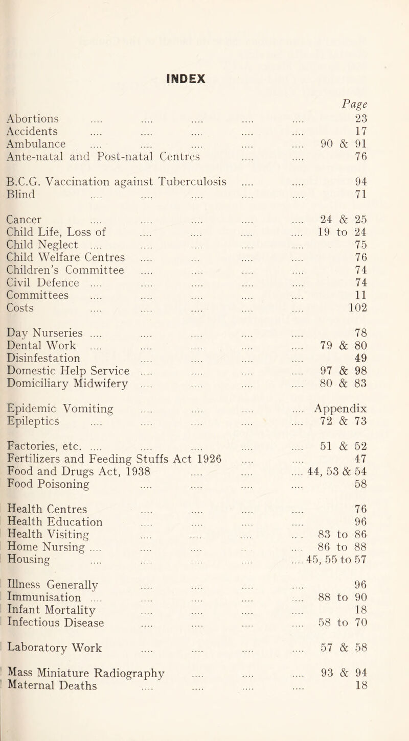 INDEX Abortions Page 23 Accidents 17 Ambulance .... 90 & 91 Ante-natal and Post-natal Centres 76 B.C.G. Vaccination against Tuberculosis 94 Blind 71 Cancer .... 24 & 25 Child Life, Loss of .... 19 to 24 Child Neglect .... 75 Child Welfare Centres 76 Children’s Committee 74 Civil Defence .... 74 Committees 11 Costs 102 Day Nurseries .... 78 Dental Work .... 79 & 80 Disinfestation 49 Domestic Help Service .... .... 97 & 98 Domiciliary Midwifery .... .... 80 & 83 Epidemic Vomiting .... Appendix Epileptics .... 72 & 73 Factories, etc .... 51 & 52 Fertilizers and Feeding Stuffs Act 1926 47 Food and Drugs Act, 1938 .... 44, 53 & 54 Food Poisoning 58 Health Centres 76 Health Education 96 Health Visiting .. . 83 to 86 Home Nursing .... 86 to 88 Housing ....45, 55 to 57 Illness Generally 96 Immunisation .... 88 to 90 Infant Mortality 18 Infectious Disease .... 58 to 70 Laboratory Work .... 57 & 58 Mass Miniature Radiography .... 93 & 94 Maternal Deaths 18