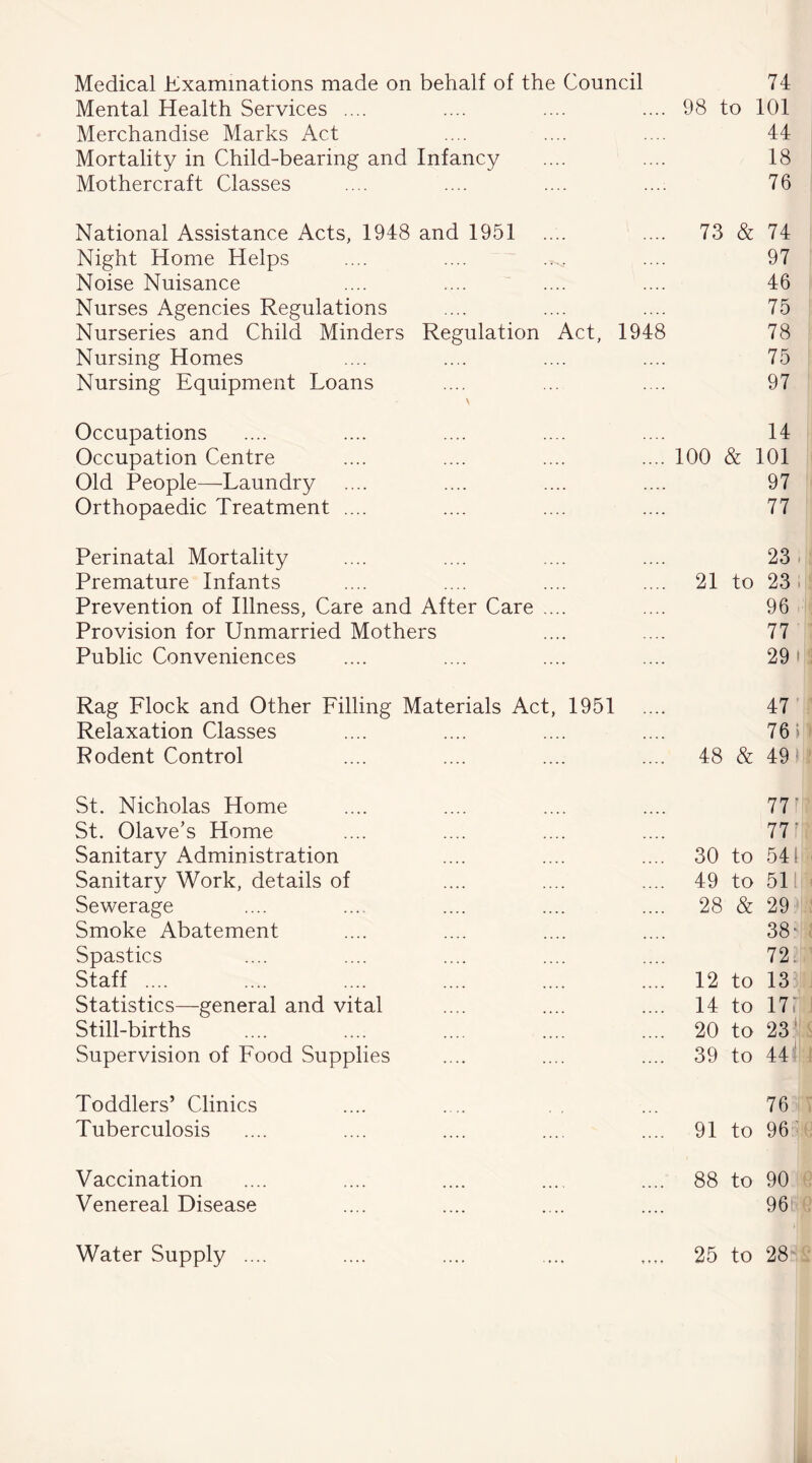 Medical Examinations made on behalf of the Council 74 Mental Health Services .... .... .... .... 98 to 101 Merchandise Marks Act .... .... .... 44 Mortality in Child-bearing and Infancy .... .... 18 Mothercraft Classes .... .... .... .... 76 National Assistance Acts, 1948 and 1951 .... .... 73 & 74 Night Home Helps .... .... .^. .... 97 Noise Nuisance .... .... .... .... 46 Nurses Agencies Regulations .... .... .... 75 Nurseries and Child Minders Regulation Act, 1948 78 Nursing Homes .... .... .... .... 75 Nursing Equipment Loans .... ... .... 97 Occupations .... .... .... .... .... 14 Occupation Centre .... .... .... .... 100 & 101 Old People—Laundry .... .... .... .... 97 Orthopaedic Treatment .... .... .... .... 77 Perinatal Mortality .... .... .... .... 23 Premature Infants .... .... .... .... 21 to 23 Prevention of Illness, Care and After Care .... .... 96 Provision for Unmarried Mothers .... .... 77 Public Conveniences .... .... .... .... 29» Rag Llock and Other Tilling Materials Act, 1951 .... 47 Relaxation Classes .... .... .... .... 76» Rodent Control .... .... .... .... 48 & 49 St. Nicholas Home .... .... .... .... 77 St. Olave’s Home .... .... .... .... 77' Sanitary Administration .... .... .... 30 to 541 Sanitary Work, details of .... .... .... 49 to 51 Sewerage .... .... .... .... .... 28 & 29 Smoke Abatement .... .... .... .... 38- Spastics .... .... .... .... .... 72. Staff .... .... .... .... .... .... 12 to 13 Statistics—general and vital .... .... .... 14 to 17i Still-births .... .... .... .... .... 20 to 23 Supervision of Rood Supplies .... .... .... 39 to 44 Toddlers’ Clinics .... . .. ... 76 Tuberculosis .... .... .... .... .... 91 to 96 Vaccination .... .... .... .... .... 88 to 90 Venereal Disease .... .... .... .... 96 Water Supply 25 to 28