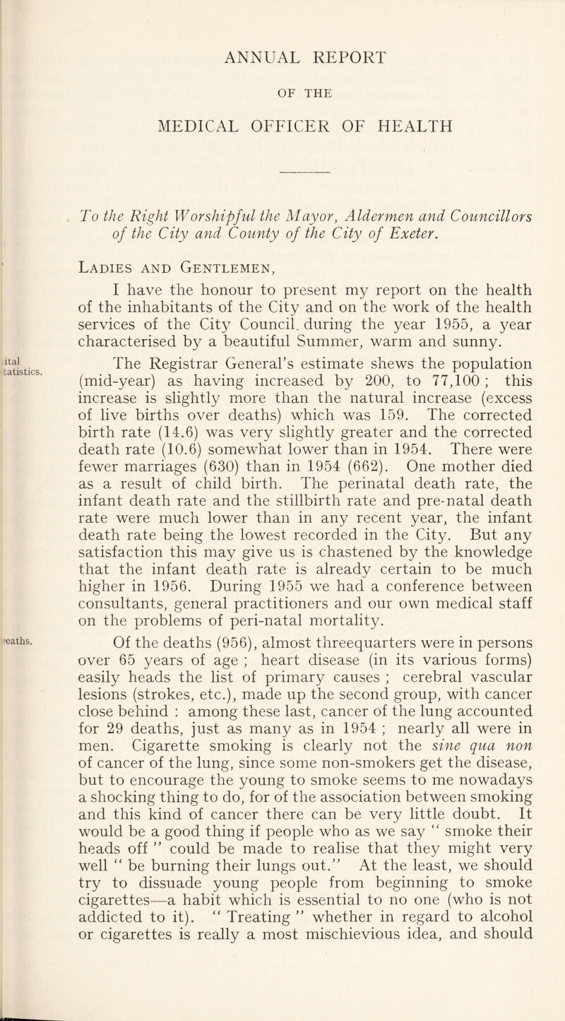 ANNUAL REPORT ital tatistics. 'eaths. OF THE MEDICAL OFFICER OF HEALTH To the Right Worshipful the Mayor, Aldermen and Councillors of the City and County of the City of Exeter. Ladies and Gentlemen, I have the honour to present my report on the health of the inhabitants of the City and on the work of the health services of the City Council, during the year 1955, a year characterised by a beautiful Summer, warm and sunny. The Registrar General’s estimate shews the population (mid-year) as having increased by 200, to 77,100 ; this increase is slightly more than the natural increase (excess of live births over deaths) which was 159. The corrected birth rate (14.6) was very slightly greater and the corrected death rate (10.6) somewhat lower than in 1954. There were fewer marriages (630) than in 1954 (662). One mother died as a result of child birth. The perinatal death rate, the infant death rate and the stillbirth rate and pre-natal death rate were much lower than in any recent year, the infant death rate being the lowest recorded in the City. But any satisfaction this may give us is chastened by the knowledge that the infant death rate is already certain to be much higher in 1956. During 1955 we had a conference between consultants, general practitioners and our own medical staff on the problems of peri-natal mortality. Of the deaths (956), almost threequarters were in persons over 65 years of age ; heart disease (in its various forms) easily heads the list of primary causes ; cerebral vascular lesions (strokes, etc.), made up the second group, with cancer close behind : among these last, cancer of the lung accounted for 29 deaths, just as many as in 1954 ; nearly all were in men. Cigarette smoking is clearly not the sine qua non of cancer of the lung, since some non-smokers get the disease, but to encourage the young to smoke seems to me nowadays a shocking thing to do, for of the association between smoking and this kind of cancer there can be very little doubt. It would be a good thing if people who as we say  smoke their heads off ” could be made to realise that they might very well “ be burning their lungs out.” At the least, we should try to dissuade young people from beginning to smoke cigarettes—a habit which is essential to no one (who is not addicted to it). “ Treating ” whether in regard to alcohol or cigarettes is really a most mischievious idea, and should