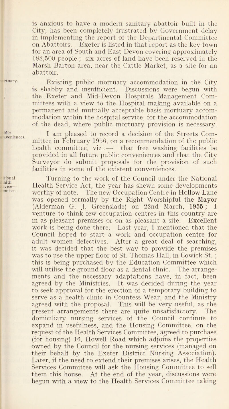 rtuary. Dlic iveniences tional alth vice— ■mises. is anxious to have a modern sanitary abattoir built in the City, has been completely frustrated by Government delay in implementing the report of the Departmental Committee on Abattoirs. Exeter is listed in that report as the key town for an area of South and East Devon covering approximately 188,500 people ; six acres of land have been reserved in the Marsh Barton area, near the Cattle Market, as a site for an abattoir. Existing public mortuary accommodation in the City is shabby and insufficient. Discussions were begun with the Exeter and Mid-Devon Hospitals Management Com- mittees with a view to the Hospital making available on a permanent and mutually acceptable basis mortuary accom- modation within the hospital service, for the accommodation of the dead, where public mortuary provision is necessary. I am pleased to record a decision of the Streets Com- mittee in February 1956, on a recommendation of the public health committee, viz :— that free washing facilities be provided in all future public conveniences and that the City Surveyor do submit proposals for the provision of such facilities in some of the existent conveniences. Turning to the work of the Council under the National Health Service Act, the year has shewn some developments worthy of note. The new Occupation Centre in Hollow Lane was opened formally by the Right Worshipful the Mayor (Alderman G. J. Greenslade) on 22nd March, 1955 ; I venture to think few occupation centres in this country are in as pleasant premises or on as pleasant a site. Excellent work is being done there. Last year, I mentioned that the Council hoped to start a work and occupation centre for adult women defectives. After a great deal of searching, it was decided that the best way to provide the premises was to use the upper floor of St. Thomas Hall, in Cowick St. ; this is being purchased by the Education Committee which will utilise the ground floor as a dental clinic. The arrange- ments and the necessary adaptations have, in fact, been agreed by the Ministries. It was decided during the year to seek approval for the erection of a temporary building to serve as a health clinic in Countess Wear, and the Ministry agreed with the proposal. This will be very useful, as the present arrangements there are quite unsatisfactory. The domiciliary nursing services of the Council continue to expand in usefulness, and the Housing Committee, on the request of the Health Services Committee, agreed to purchase (for housing) 16, Howell Road which adjoins the properties owned by the Council for the nursing services (managed on their behalf by the Exeter District Nursing Association). Later, if the need to extend their premises arises, the Health Services Committee will ask the Housing Committee to sell them this house. At the end of the year, discussions were begun with a view to the Health Services Committee taking