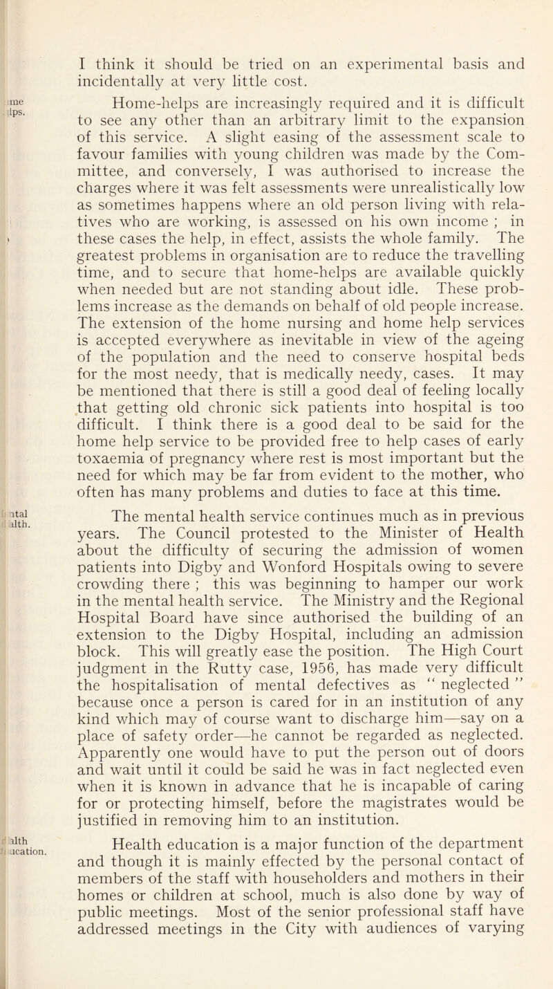 me [ps. v ital ilth. alth ucation. I think it should be tried on an experimental basis and incidentally at very little cost. Home-helps are increasingly required and it is difficult to see any other than an arbitrary limit to the expansion of this service. A slight easing of the assessment scale to favour families with young children was made by the Com- mittee, and conversely, I was authorised to increase the charges where it was felt assessments were unrealistically low as sometimes happens where an old person living with rela- tives who are working, is assessed on his own income ; in these cases the help, in effect, assists the whole family. The greatest problems in organisation are to reduce the travelling time, and to secure that home-helps are available quickly when needed but are not standing about idle. These prob- lems increase as the demands on behalf of old people increase. The extension of the home nursing and home help services is accepted everywhere as inevitable in view of the ageing of the population and the need to conserve hospital beds for the most needy, that is medically needy, cases. It may be mentioned that there is still a good deal of feeling locally that getting old chronic sick patients into hospital is too difficult. I think there is a good deal to be said for the home help service to be provided free to help cases of early toxaemia of pregnancy where rest is most important but the need for which may be far from evident to the mother, who often has many problems and duties to face at this time. The mental health service continues much as in previous years. The Council protested to the Minister of Health about the difficulty of securing the admission of women patients into Digby and Wonford Hospitals owing to severe crowding there ; this was beginning to hamper our work in the mental health service. The Ministry and the Regional Hospital Board have since authorised the building of an extension to the Digby Hospital, including an admission block. This will greatly ease the position. The High Court judgment in the Rutty case, 1956, has made very difficult the hospitalisation of mental defectives as “ neglected ” because once a person is cared for in an institution of any kind which may of course want to discharge him—say on a place of safety order—he cannot be regarded as neglected. Apparently one would have to put the person out of doors and wait until it could be said he was in fact neglected even when it is known in advance that he is incapable of caring for or protecting himself, before the magistrates would be justified in removing him to an institution. Health education is a major function of the department and though it is mainly effected by the personal contact of members of the staff with householders and mothers in their homes or children at school, much is also done by way of public meetings. Most of the senior professional staff have addressed meetings in the City with audiences of varying
