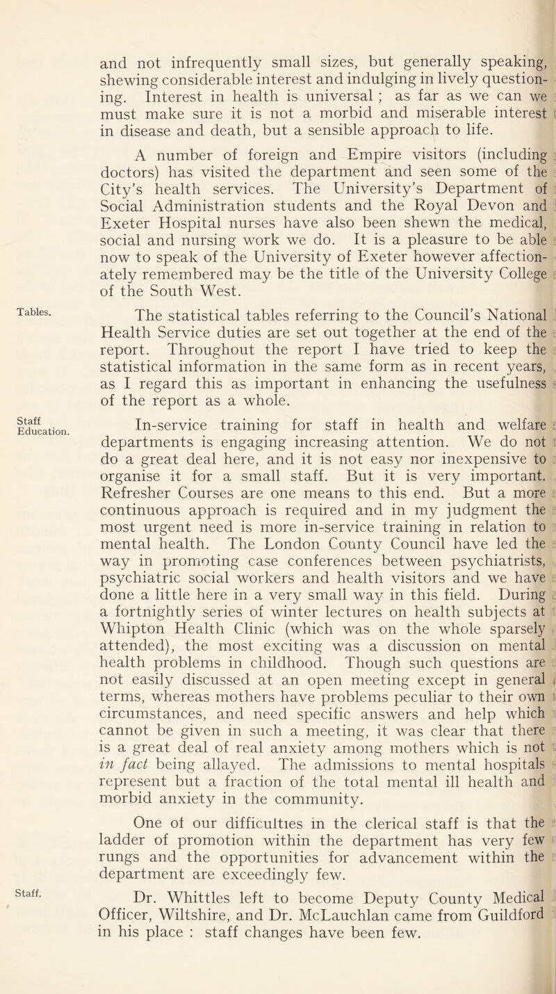 Tables. Staff Education. Staff. and not infrequently small sizes, but generally speaking, shewing considerable interest and indulging in lively question- ing. Interest in health is universal ; as far as we can we must make sure it is not a morbid and miserable interest in disease and death, but a sensible approach to life. A number of foreign and Empire visitors (including doctors) has visited the department and seen some of the City’s health services. The University’s Department of Social Administration students and the Royal Devon and Exeter Hospital nurses have also been shewn the medical, social and nursing work we do. It is a pleasure to be able now to speak of the University of Exeter however affection- ately remembered may be the title of the University College of the South West. The statistical tables referring to the Council’s National Health Service duties are set out together at the end of the report. Throughout the report I have tried to keep the statistical information in the same form as in recent years, as I regard this as important in enhancing the usefulness of the report as a whole. In-service training for staff in health and welfare departments is engaging increasing attention. We do not do a great deal here, and it is not easy nor inexpensive to organise it for a small staff. But it is very important. Refresher Courses are one means to this end. But a more continuous approach is required and in my judgment the most urgent need is more in-service training in relation to mental health. The London County Council have led the way in promoting case conferences between psychiatrists, psychiatric social workers and health visitors and we have done a little here in a very small way in this field. During a fortnightly series of winter lectures on health subjects at Whipton Health Clinic (which was on the whole sparsely attended), the most exciting was a discussion on mental health problems in childhood. Though such questions are not easily discussed at an open meeting except in general , terms, whereas mothers have problems peculiar to their own t circumstances, and need specific answers and help which cannot be given in such a meeting, it was clear that there is a great deal of real anxiety among mothers which is not in fact being allayed. The admissions to mental hospitals represent but a fraction of the total mental ill health and morbid anxiety in the community. One ol our difficulties in the clerical staff is that the ladder of promotion within the department has very few rungs and the opportunities for advancement within the department are exceedingly few. Dr. Whittles left to become Deputy County Medical Officer, Wiltshire, and Dr. McLauchlan came from Guildford in his place : staff changes have been few.