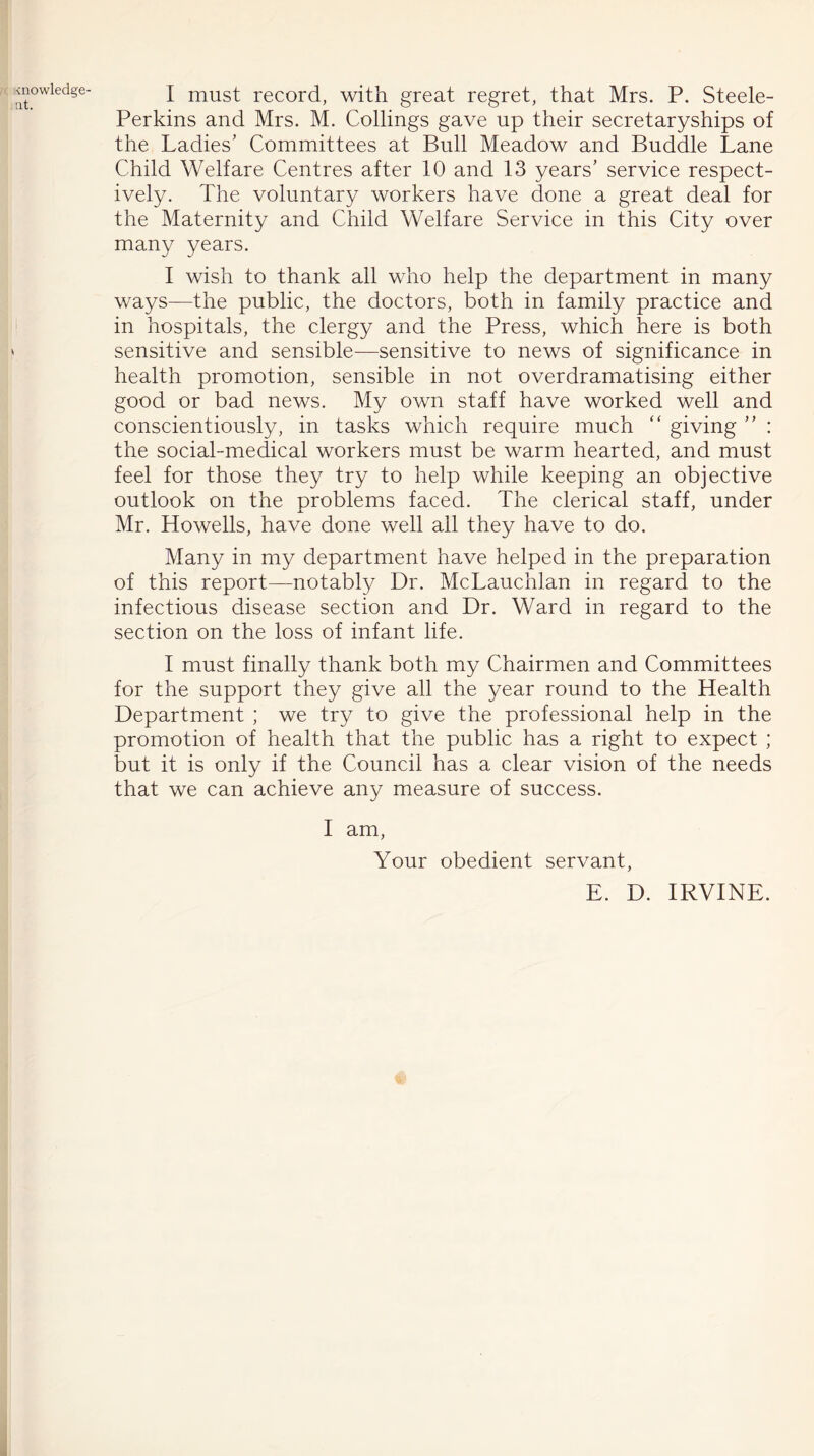 ■cnowledge- at. I must record, with great regret, that Mrs. P. Steele- Perkins and Mrs. M. Codings gave up their secretaryships of the Ladies’ Committees at Bull Meadow and Buddie Lane Child Welfare Centres after 10 and 13 years’ service respect- ively. The voluntary workers have done a great deal for the Maternity and Child Welfare Service in this City over many years. I wish to thank all who help the department in many ways—the public, the doctors, both in family practice and in hospitals, the clergy and the Press, which here is both sensitive and sensible—sensitive to news of significance in health promotion, sensible in not overdramatising either good or bad news. My own staff have worked well and conscientiously, in tasks which require much “ giving ” : the social-medical workers must be warm hearted, and must feel for those they try to help while keeping an objective outlook on the problems faced. The clerical staff, under Mr. Howells, have done well all they have to do. Many in my department have helped in the preparation of this report—notably Dr. McLauchlan in regard to the infectious disease section and Dr. Ward in regard to the section on the loss of infant life. I must finally thank both my Chairmen and Committees for the support they give all the year round to the Health Department ; we try to give the professional help in the promotion of health that the public has a right to expect ; but it is only if the Council has a clear vision of the needs that we can achieve any measure of success. I am, Your obedient servant, E. D. IRVINE.