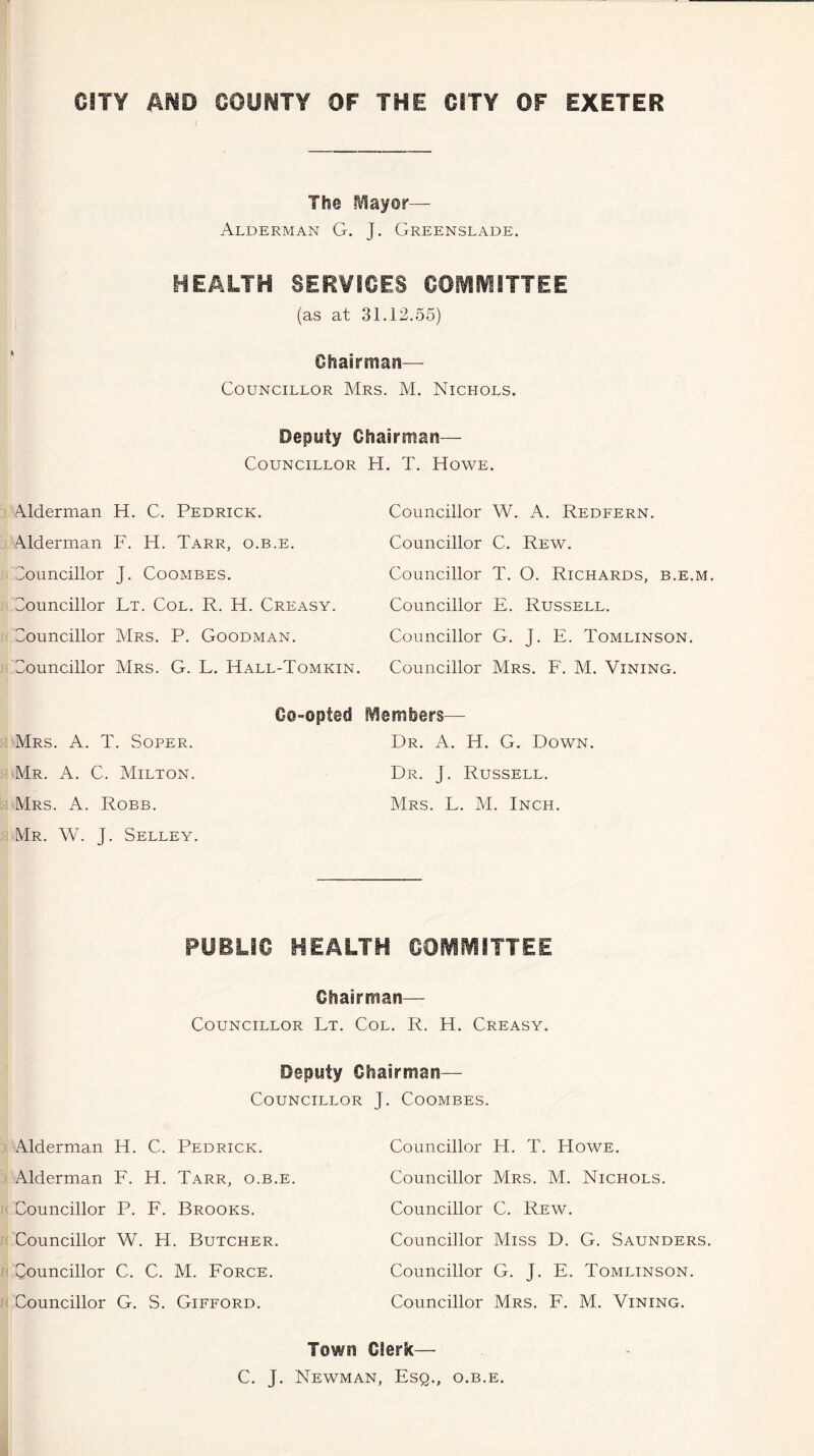 The Mayor— Alderman G. J. Greenslade. HEALTH SERVICES COMMITTEE (as at 31.12.55) Chairman— Councillor Mrs. M. Nichols. Deputy Chairman— Councillor H. T. Howe. Alderman H. C. Pedrick. Adderman F. H. Tarr, o.b.e. Councillor J. Coombes. Councillor Lt. Col. R. H. Creasy. Councillor Mrs. P. Goodman. Councillor Mrs. G. L. Hall-Tomkin. Co-opted Mrs. A. T. Soper. Mr. A. C. Milton. Mrs. A. Robb. Mr. W. J. Selley. Councillor W. A. Redfern. Councillor C. Rew. Councillor T. O. Richards, b.e.m. Councillor E. Russell. Councillor G. J. E. Tomlinson. Councillor Mrs. F. M. Vining. Members— Dr. A. H. G. Down. Dr. J. Russell. Mrs. L. M. Inch. PUBLIC HEALTH COMMITTEE Chairman— Councillor Lt. Col. R. H. Creasy. Deputy Chairman— Councillor J. Coombes. Alderman H. C. Pedrick. Alderman F. H. Tarr, o.b.e. Councillor P. F. Brooks. Councillor W. H. Butcher. Councillor C. C. M. Force. Councillor G. S. Gifford. Councillor H. T. Howe. Councillor Mrs. M. Nichols. Councillor C. Rew. Councillor Miss D. G. Saunders. Councillor G. J. E. Tomlinson. Councillor Mrs. F. M. Vining. Town Clerk— C. J. Newman, Esq., o.b.e.