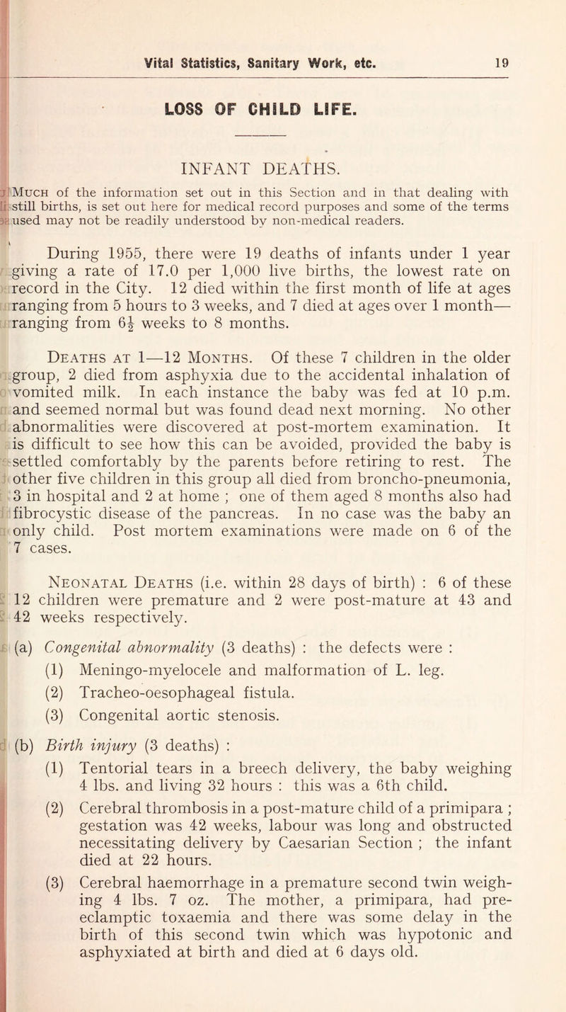 LOSS OF CHILD LIFE. ! INFANT DEATHS. I Much of the information set out in this Section and in that dealing with still births, is set out here for medical record purposes and some of the terms used may not be readily understood by non-medical readers. During 1955, there were 19 deaths of infants under 1 year giving a rate of 17.0 per 1,000 live births, the lowest rate on record in the City. 12 died within the first month of life at ages ranging from 5 hours to 3 weeks, and 7 died at ages over 1 month— ranging from 6J weeks to 8 months. Deaths at 1—12 Months. Of these 7 children in the older group, 2 died from asphyxia due to the accidental inhalation of vomited milk. In each instance the baby was fed at 10 p.m. and seemed normal but was found dead next morning. No other abnormalities were discovered at post-mortem examination. It is difficult to see how this can be avoided, provided the baby is settled comfortably by the parents before retiring to rest. The other five children in this group all died from broncho-pneumonia, 3 in hospital and 2 at home ; one of them aged 8 months also had fibrocystic disease of the pancreas. In no case was the baby an only child. Post mortem examinations were made on 6 of the 7 cases. Neonatal Deaths (i.e. within 28 days of birth) : 6 of these 12 children were premature and 2 were post-mature at 43 and 42 weeks respectively. (a) Congenital abnormality (3 deaths) : the defects were : (1) Meningo-myelocele and malformation of L. leg. (2) Tracheo-oesophageal fistula. (3) Congenital aortic stenosis. (b) Birth injury (3 deaths) : (1) Tentorial tears in a breech delivery, the baby weighing 4 lbs. and living 32 hours : this was a 6th child. (2) Cerebral thrombosis in a post-mature child of a primipara ; gestation was 42 weeks, labour was long and obstructed necessitating delivery by Caesarian Section ; the infant died at 22 hours. (3) Cerebral haemorrhage in a premature second twin weigh- ing 4 lbs. 7 oz. The mother, a primipara, had pre- eclamptic toxaemia and there was some delay in the birth of this second twin which was hypotonic and