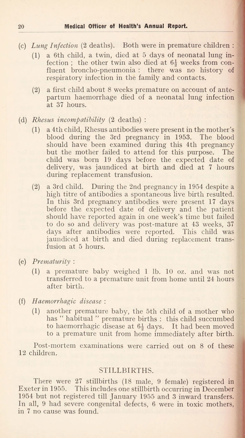 (c) Lung Infection (2 deaths). Both were in premature children : (1) a 6th child, a twin, died at 5 days of neonatal lung in- fection ; the other twin also died at 6J weeks from con- fluent broncho-pneumonia : there was no history of respiratory infection in the family and contacts. (2) a first child about 8 weeks premature on account of ante- partum haemorrhage died of a neonatal lung infection at 37 hours. (d) Rhesus incompatibility (2 deaths) : (1) a 4th child, Rhesus antibodies were present in the mother's blood during the 3rd pregnancy in 1953. The blood should have been examined during this 4th pregnancy but the mother failed to attend for this purpose. The child was born 19 days before the expected date of delivery, was jaundiced at birth and died at 7 hours during replacement transfusion. (2) a 3rd child. During the 2nd pregnancy in 1954 despite a high titre of antibodies a spontaneous live birth resulted. In this 3rd pregnancy antibodies were present 17 days before the expected date of delivery and the patient should have reported again in one week's time but failed to do so and delivery was post-mature at 43 weeks, 37 days after antibodies were reported. This child was jaundiced at birth and died during replacement trans- fusion at 5 hours. (e) Prematurity : (1) a premature baby weighed 1 lb. 10 oz. and was not transferred to a premature unit from home until 24 hours after birth. (f) Haemorrhagic disease : (1) another premature baby, the 5th child of a mother who has “ habitual  premature births : this child succumbed to haemorrhagic disease at 6J days. It had been moved to a premature unit from home immediately after birth. Post-mortem examinations were carried out on 8 of these 12 children. STILLBIRTHS. There were 27 stillbirths (18 male, 9 female) registered in Exeter in 1955. This includes one stillbirth occurring in December 1954 but not registered till January 1955 and 3 inward transfers. In all, 9 had severe congenital defects, 6 were in toxic mothers,