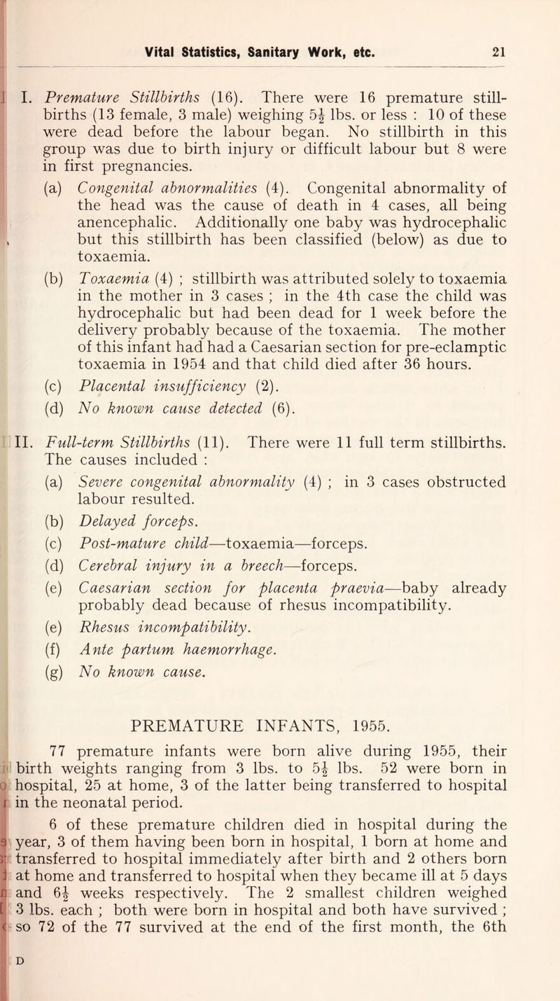 I. Premature Stillbirths (16). There were 16 premature still- births (13 female, 3 male) weighing 5| lbs. or less : 10 of these were dead before the labour began. No stillbirth in this group was due to birth injury or difficult labour but 8 were in first pregnancies. (a) Congenital abnormalities (4). Congenital abnormality of the head was the cause of death in 4 cases, all being anencephalic. Additionally one baby was hydrocephalic but this stillbirth has been classified (below) as due to toxaemia. (b) Toxaemia (4) ; stillbirth was attributed solely to toxaemia in the mother in 3 cases ; in the 4th case the child was hydrocephalic but had been dead for 1 week before the delivery probably because of the toxaemia. The mother of this infant had had a Caesarian section for pre-eclamptic toxaemia in 1954 and that child died after 36 hours. (c) Placental insufficiency (2). (d) No known cause detected (6). II. Full-term Stillbirths (11). There were 11 full term stillbirths. The causes included : (a) Severe congenital abnormality (4) ; in 3 cases obstructed labour resulted. (b) Delayed forceps. (c) Post-mature child—toxaemia—forceps. (d) Cerebral injury in a breech—forceps. (e) Caesarian section for placenta praevia—baby already probably dead because of rhesus incompatibility. (e) Rhesus incompatibility. (f) Ante partum haemorrhage. (g) No known cause. PREMATURE INFANTS, 1955. 77 premature infants were born alive during 1955, their birth weights ranging from 3 lbs. to 5J lbs. 52 were born in hospital, 25 at home, 3 of the latter being transferred to hospital in the neonatal period. 6 of these premature children died in hospital during the year, 3 of them having been born in hospital, 1 born at home and transferred to hospital immediately after birth and 2 others born at home and transferred to hospital when they became ill at 5 days and 6J weeks respectively. The 2 smallest children weighed 3 lbs. each ; both were born in hospital and both have survived ; so 72 of the 77 survived at the end of the first month, the 6th D
