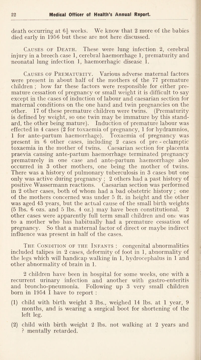 death occurring at 6J weeks. We know that 2 more of the babies died early in 1956 but these are not here discussed. Causes of Death. These were lung infection 2, cerebral injury in a breech case 1, cerebral haemorrhage 1, prematurity and neonatal lung infection 1, haemorrhagic disease 1. Causes of Prematurity. Various adverse maternal factors were present in about half of the mothers of the 77 premature children ; how far these factors were responsible for either pre- mature cessation of pregnancy or small weight it is difficult to say except in the cases of induction of labour and caesarian section for maternal conditions on the one hand and twin pregnancies on the other. 17 of these premature children were twins. (Prematurity is defined by weight, so one twin may be immature by this stand- ard, the other being mature). Induction of premature labour was effected in 4 cases (2 for toxaemia of pregnancy, 1 for hydramnios, 1 for ante-partum haemorrhage). Toxaemia of pregnancy was present in 6 other cases, including 2 cases of pre - eclamptic toxaemia in the mother of twins. Caesarian section for placenta praevia causing ante-partum haemorrhage terminated pregnancy prematurely in one case and ante-partum haemorrhage also occurred in 3 other mothers, one being the mother of twins. There was a history of pulmonary tuberculosis in 3 cases but one only was active during pregnancy ; 2 others had a past history of positive Wassermann reactions. Caesarian section was performed in 2 other cases, both of whom had a bad obstetric history ; one of the mothers concerned was under 5 ft. in height and the other was aged 43 years, but the actual cause of the small birth weights (5 lbs. 6 ozs. and 5 lbs. 4 oz.) may have been constitutional. 2 other cases were apparently full term small children and one was to a mother who has habitually had a premature cessation of pregnancy. So that a maternal factor of direct or maybe indirect influence was present in half of the cases. The Condition of the Infants : congenital abnormalities included talipes in 2 cases, deformity of foot in 1, abnormality of the legs which will handicap walking in 1, hydrocephalus in 1 and other abnormality of brain in 1. 2 children have been in hospital for some weeks, one with a recurrent urinary infection and another with gastro-enteritis and broncho-pneumonia. Following up 3 very small children born in 1954 I have to report : (1) child with birth weight 3 lbs., weighed 14 lbs. at 1 year, 9 months, and is wearing a surgical boot for shortening of the left leg. (2) child with birth weight 2 lbs. not walking at 2 years and ? mentally retarded.