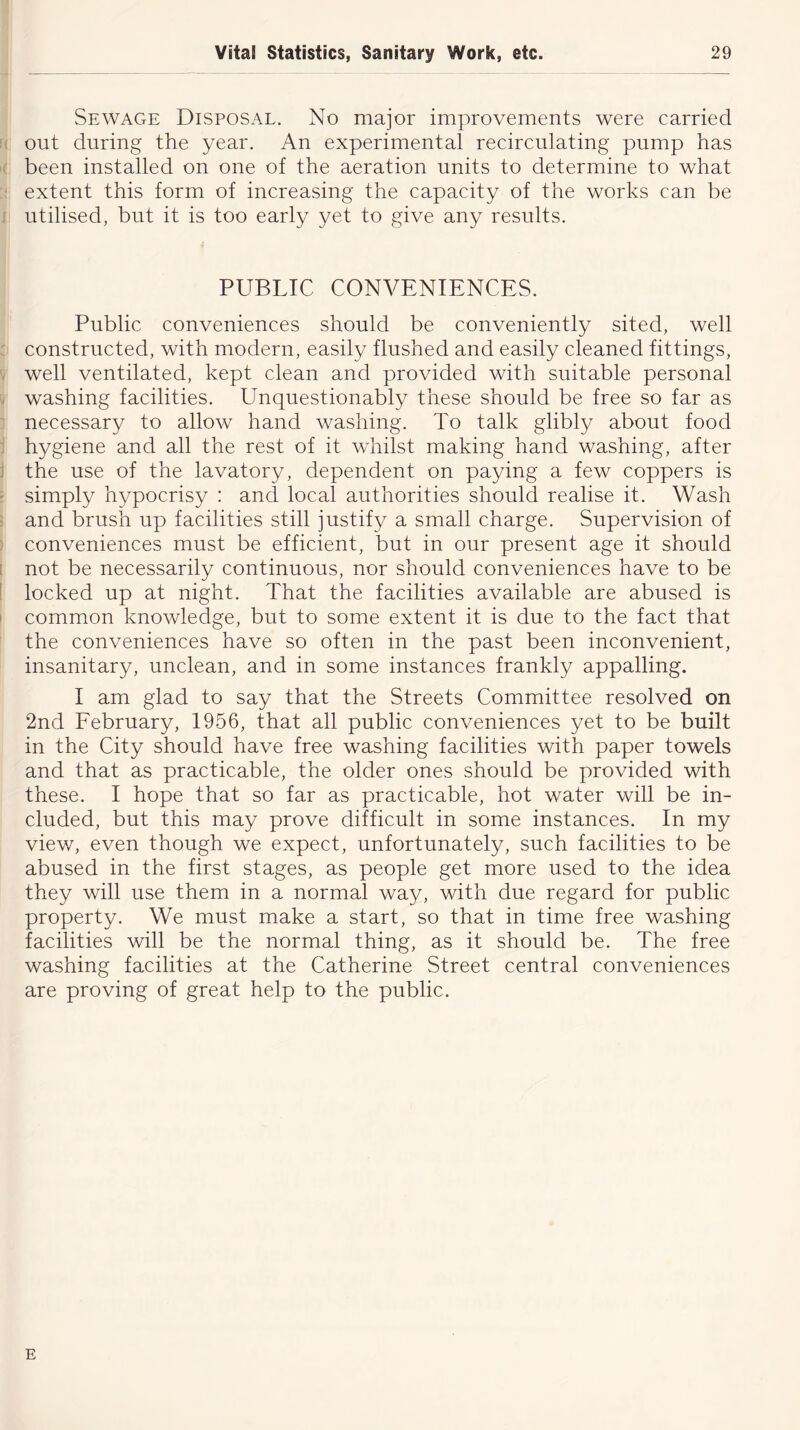 Sewage Disposal. No major improvements were carried out during the year. An experimental recirculating pump has been installed on one of the aeration units to determine to what extent this form of increasing the capacity of the works can be utilised, but it is too early yet to give any results. PUBLIC CONVENIENCES. Public conveniences should be conveniently sited, well constructed, with modern, easily flushed and easily cleaned fittings, well ventilated, kept clean and provided with suitable personal washing facilities. Unquestionably these should be free so far as necessary to allow hand washing. To talk glibly about food hygiene and all the rest of it whilst making hand washing, after the use of the lavatory, dependent on paying a few coppers is simply hypocrisy : and local authorities should realise it. Wash and brush up facilities still justify a small charge. Supervision of conveniences must be efficient, but in our present age it should not be necessarily continuous, nor should conveniences have to be locked up at night. That the facilities available are abused is common knowledge, but to some extent it is due to the fact that the conveniences have so often in the past been inconvenient, insanitary, unclean, and in some instances frankly appalling. I am glad to say that the Streets Committee resolved on 2nd February, 1956, that all public conveniences yet to be built in the City should have free washing facilities with paper towels and that as practicable, the older ones should be provided with these. I hope that so far as practicable, hot water will be in- cluded, but this may prove difficult in some instances. In my view, even though we expect, unfortunately, such facilities to be abused in the first stages, as people get more used to the idea they will use them in a normal way, with due regard for public property. We must make a start, so that in time free washing facilities will be the normal thing, as it should be. The free washing facilities at the Catherine Street central conveniences are proving of great help to the public. E