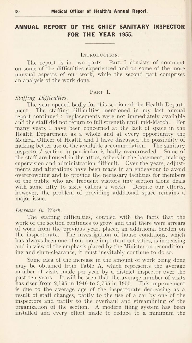 ANNUAL REPORT OF THE CHIEF SANITARY INSPECTOR FOR THE YEAR 1955. Introduction. The report is in two parts. Part I consists of comment on some of the difficulties experienced and on some of the more unusual aspects of our work, while the second part comprises an analysis of the work done. Part I. Staffing Difficulties. The year opened badly for this section of the Health Depart- ment. The staffing difficulties mentioned in my last annual report continued : replacements were not immediately available and the staff did not return to full strength until mid-March. For many years I have been concerned at the lack of space in the Health Department as a whole and at every opportunity the Medical Officer of Health and I have discussed the possibility of making better use of the available accommodation. The sanitary inspectors’ section in particular is badly overcrowded. Some of the staff are housed in the attics, others in the basement, making supervision and administration difficult. Over the years, adjust- ments and alterations have been made in an endeavour to avoid overcrowding and to provide the necessary facilities for members of the public who are frequent visitors (my section alone deals with some fifty to sixty callers a week). Despite our efforts, however, the problem of providing additional space remains a major issue. Increase in Work. The staffing difficulties, coupled with the facts that the work of the section continues to grow and that there were arrears of work from the previous year, placed an additional burden on the inspectorate. The investigation of house conditions, which has always been one of our more important activities, is increasing and in view of the emphasis placed by the Minister on recondition- ing and slum-clearance, it must inevitably continue to do so. Some idea of the increase in the amount of work being done may be obtained from Table A, which represents the average number of visits made per year by a district inspector over the past ten years. It will be seen that the average number of visits has risen from 2,195 in 1946 to 3,765 in 1955. This improvement is due to the average age of the inspectorate decreasing as a result of staff changes, partly to the use of a car by one of the inspectors and partly to the overhaul and streamlining of the organization of the section. A modern filing system has been installed and every effort made to reduce to a minimum the