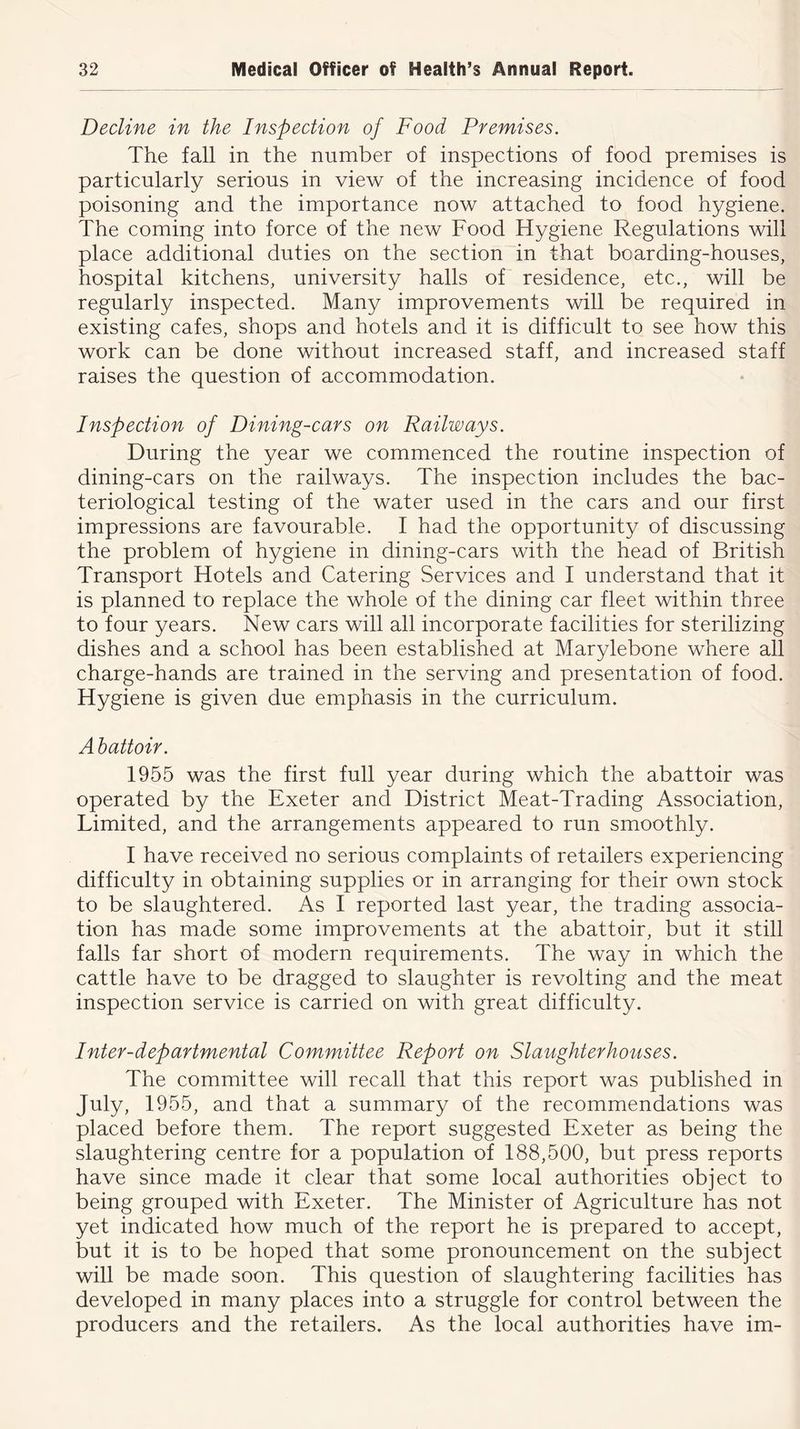 Decline in the Inspection of Food Premises. The fall in the number of inspections of food premises is particularly serious in view of the increasing incidence of food poisoning and the importance now attached to food hygiene. The coming into force of the new Food Hygiene Regulations will place additional duties on the section in that boarding-houses, hospital kitchens, university halls of residence, etc., will be regularly inspected. Many improvements will be required in existing cafes, shops and hotels and it is difficult to see how this work can be done without increased staff, and increased staff raises the question of accommodation. Inspection of Dining-cars on Railways. During the year we commenced the routine inspection of dining-cars on the railways. The inspection includes the bac- teriological testing of the water used in the cars and our first impressions are favourable. I had the opportunity of discussing the problem of hygiene in dining-cars with the head of British Transport Hotels and Catering Services and I understand that it is planned to replace the whole of the dining car fleet within three to four years. New cars will all incorporate facilities for sterilizing dishes and a school has been established at Marylebone where all charge-hands are trained in the serving and presentation of food. Hygiene is given due emphasis in the curriculum. Abattoir. 1955 was the first full year during which the abattoir was operated by the Exeter and District Meat-Trading Association, Limited, and the arrangements appeared to run smoothly. I have received no serious complaints of retailers experiencing difficulty in obtaining supplies or in arranging for their own stock to be slaughtered. As I reported last year, the trading associa- tion has made some improvements at the abattoir, but it still falls far short of modern requirements. The way in which the cattle have to be dragged to slaughter is revolting and the meat inspection service is carried on with great difficulty. Inter-departmental Committee Report on Slaughterhouses. The committee will recall that this report was published in July, 1955, and that a summary of the recommendations was placed before them. The report suggested Exeter as being the slaughtering centre for a population of 188,500, but press reports have since made it clear that some local authorities object to being grouped with Exeter. The Minister of Agriculture has not yet indicated how much of the report he is prepared to accept, but it is to be hoped that some pronouncement on the subject will be made soon. This question of slaughtering facilities has developed in many places into a struggle for control between the producers and the retailers. As the local authorities have im-
