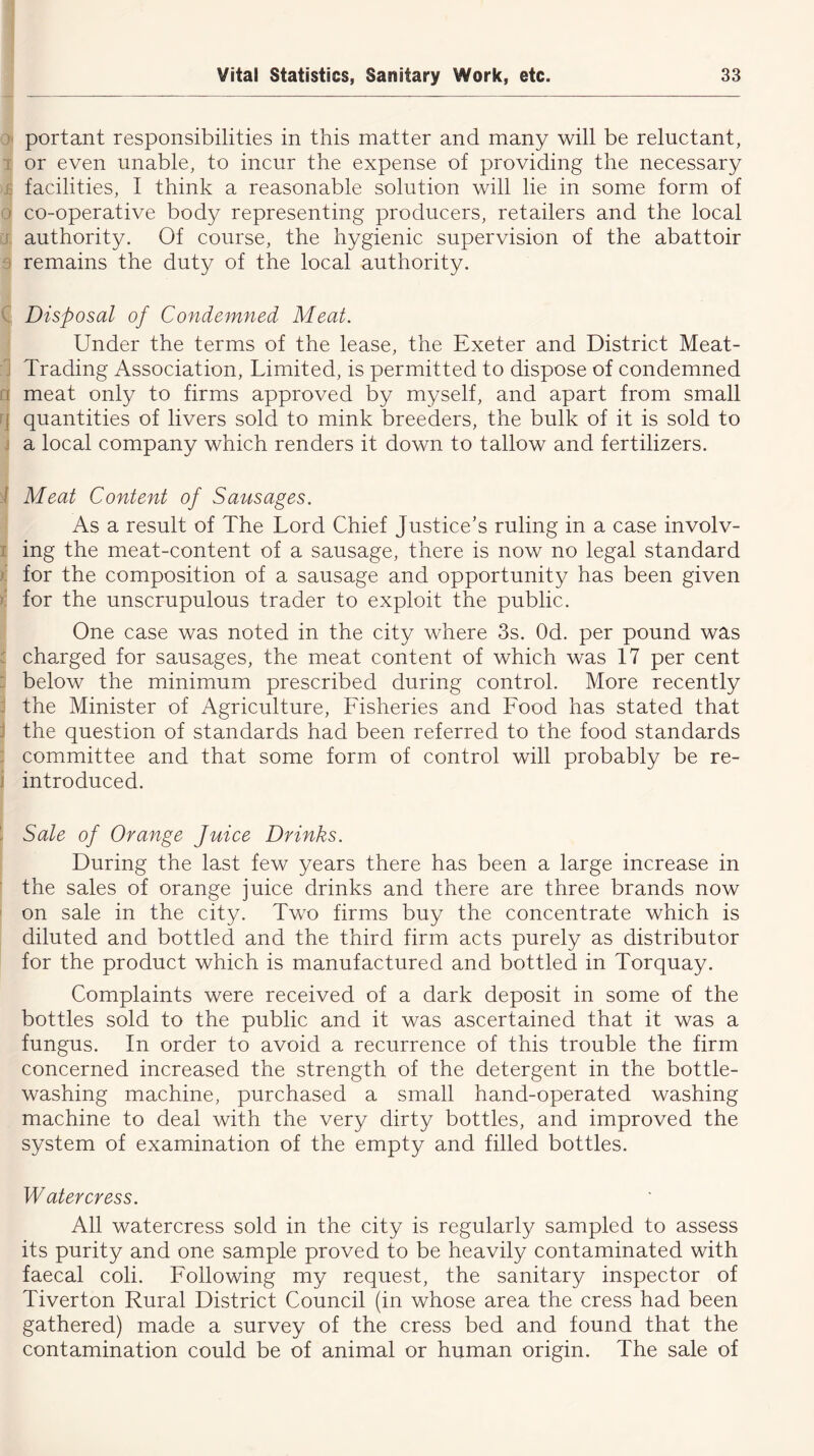 portant responsibilities in this matter and many will be reluctant, or even unable, to incur the expense of providing the necessary facilities, I think a reasonable solution will lie in some form of > co-operative body representing producers, retailers and the local authority. Of course, the hygienic supervision of the abattoir remains the duty of the local authority. Disposal of Condemned Meat. Under the terms of the lease, the Exeter and District Meat- Trading Association, Limited, is permitted to dispose of condemned i meat only to firms approved by myself, and apart from small i quantities of livers sold to mink breeders, the bulk of it is sold to a local company which renders it down to tallow and fertilizers. ! Meat Content of Sausages. As a result of The Lord Chief Justice’s ruling in a case involv- ing the meat-content of a sausage, there is now no legal standard for the composition of a sausage and opportunity has been given for the unscrupulous trader to exploit the public. One case was noted in the city where 3s. Od. per pound was charged for sausages, the meat content of which was 17 per cent below the minimum prescribed during control. More recently the Minister of Agriculture, Lisheries and Lood has stated that J the question of standards had been referred to the food standards committee and that some form of control will probably be re- introduced. i Sale of Orange Juice Drinks. During the last few years there has been a large increase in the sales of orange juice drinks and there are three brands now on sale in the city. Two firms buy the concentrate which is diluted and bottled and the third firm acts purely as distributor for the product which is manufactured and bottled in Torquay. Complaints were received of a dark deposit in some of the bottles sold to the public and it was ascertained that it was a fungus. In order to avoid a recurrence of this trouble the firm concerned increased the strength of the detergent in the bottle- washing machine, purchased a small hand-operated washing machine to deal with the very dirty bottles, and improved the system of examination of the empty and filled bottles. Watercress. All watercress sold in the city is regularly sampled to assess its purity and one sample proved to be heavily contaminated with faecal coli. Lollowing my request, the sanitary inspector of Tiverton Rural District Council (in whose area the cress had been gathered) made a survey of the cress bed and found that the contamination could be of animal or human origin. The sale of