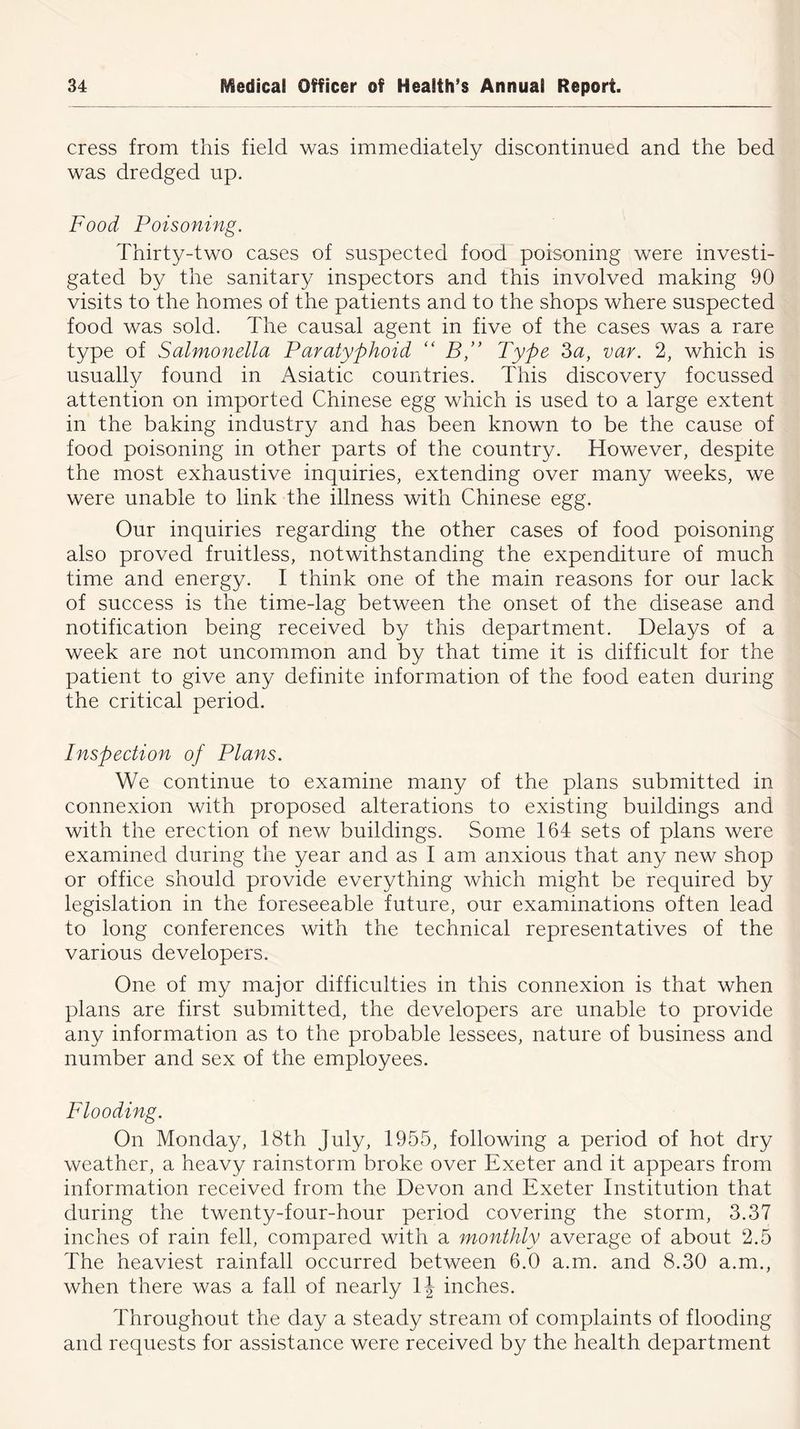 cress from this field was immediately discontinued and the bed was dredged up. Food Poisoning. Thirty-two cases of suspected food poisoning were investi- gated by the sanitary inspectors and this involved making 90 visits to the homes of the patients and to the shops where suspected food was sold. The causal agent in five of the cases was a rare type of Salmonella Paratyphoid “ BType 3a, var. 2, which is usually found in Asiatic countries. This discovery focussed attention on imported Chinese egg which is used to a large extent in the baking industry and has been known to be the cause of food poisoning in other parts of the country. However, despite the most exhaustive inquiries, extending over many weeks, we were unable to link the illness with Chinese egg. Our inquiries regarding the other cases of food poisoning also proved fruitless, notwithstanding the expenditure of much time and energy. I think one of the main reasons for our lack of success is the time-lag between the onset of the disease and notification being received by this department. Delays of a week are not uncommon and by that time it is difficult for the patient to give any definite information of the food eaten during the critical period. Inspection of Plans. We continue to examine many of the plans submitted in connexion with proposed alterations to existing buildings and with the erection of new buildings. Some 164 sets of plans were examined during the year and as I am anxious that any new shop or office should provide everything which might be required by legislation in the foreseeable future, our examinations often lead to long conferences with the technical representatives of the various developers. One of my major difficulties in this connexion is that when plans are first submitted, the developers are unable to provide any information as to the probable lessees, nature of business and number and sex of the employees. Flooding. On Monday, 18th July, 1955, following a period of hot dry weather, a heavy rainstorm broke over Exeter and it appears from information received from the Devon and Exeter Institution that during the twenty-four-hour period covering the storm, 3.37 inches of rain fell, compared with a monthly average of about 2.5 The heaviest rainfall occurred between 6.0 a.m. and 8.30 a.m., when there was a fall of nearly inches. Throughout the day a steady stream of complaints of flooding and requests for assistance were received by the health department