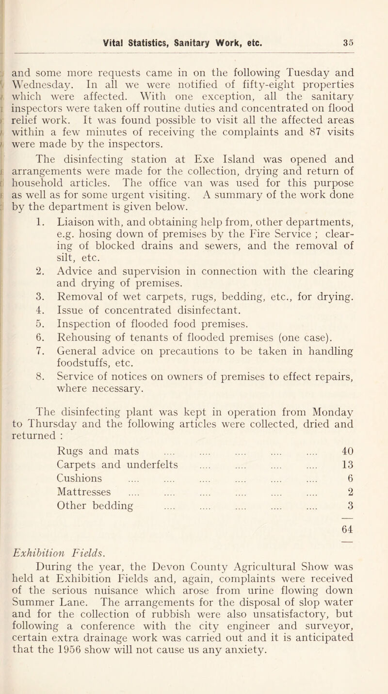 and some more requests came in on the following Tuesday and Wednesday. In all we were notified of fifty-eight properties which were affected. With one exception, all the sanitary inspectors were taken off routine duties and concentrated on flood relief work. It was found possible to visit all the affected areas within a few minutes of receiving the complaints and 87 visits were made by the inspectors. li ' The disinfecting station at Exe Island was opened and arrangements were made for the collection, drying and return of household articles. The office van was used for this purpose as well as for some urgent visiting. A summary of the work done by the department is given below. 1. Liaison with, and obtaining help from, other departments, e.g. hosing down of premises by the Fire Service ; clear- ing of blocked drains and sewers, and the removal of silt, etc. 2. Advice and supervision in connection with the clearing and drying of premises. 3. Removal of wet carpets, rugs, bedding, etc., for drying. 4. Issue of concentrated disinfectant. 5. Inspection of flooded food premises. 6. Rehousing of tenants of flooded premises (one case). 7. General advice on precautions to be taken in handling foodstuffs, etc. 8. Service of notices on owners of premises to effect repairs, where necessary. The disinfecting plant was kept in operation from Monday to Thursday and the following articles were collected, dried and returned : Rugs and mats .... .... .... .... .... 40 Carpets and underfelts .... .... .... .... 13 Cushions .... .... .... .... .... .... 6 Mattresses .... .... .... .... .... .... 2 Other bedding .... .... .... .... .... 3 64 Exhibition Fields. During the year, the Devon County Agricultural Show was held at Exhibition Fields and, again, complaints were received of the serious nuisance which arose from urine flowing down Summer Lane. The arrangements for the disposal of slop water and for the collection of rubbish were also unsatisfactory, but following a conference with the city engineer and surveyor, certain extra drainage work was carried out and it is anticipated that the 1956 show will not cause us any anxiety.