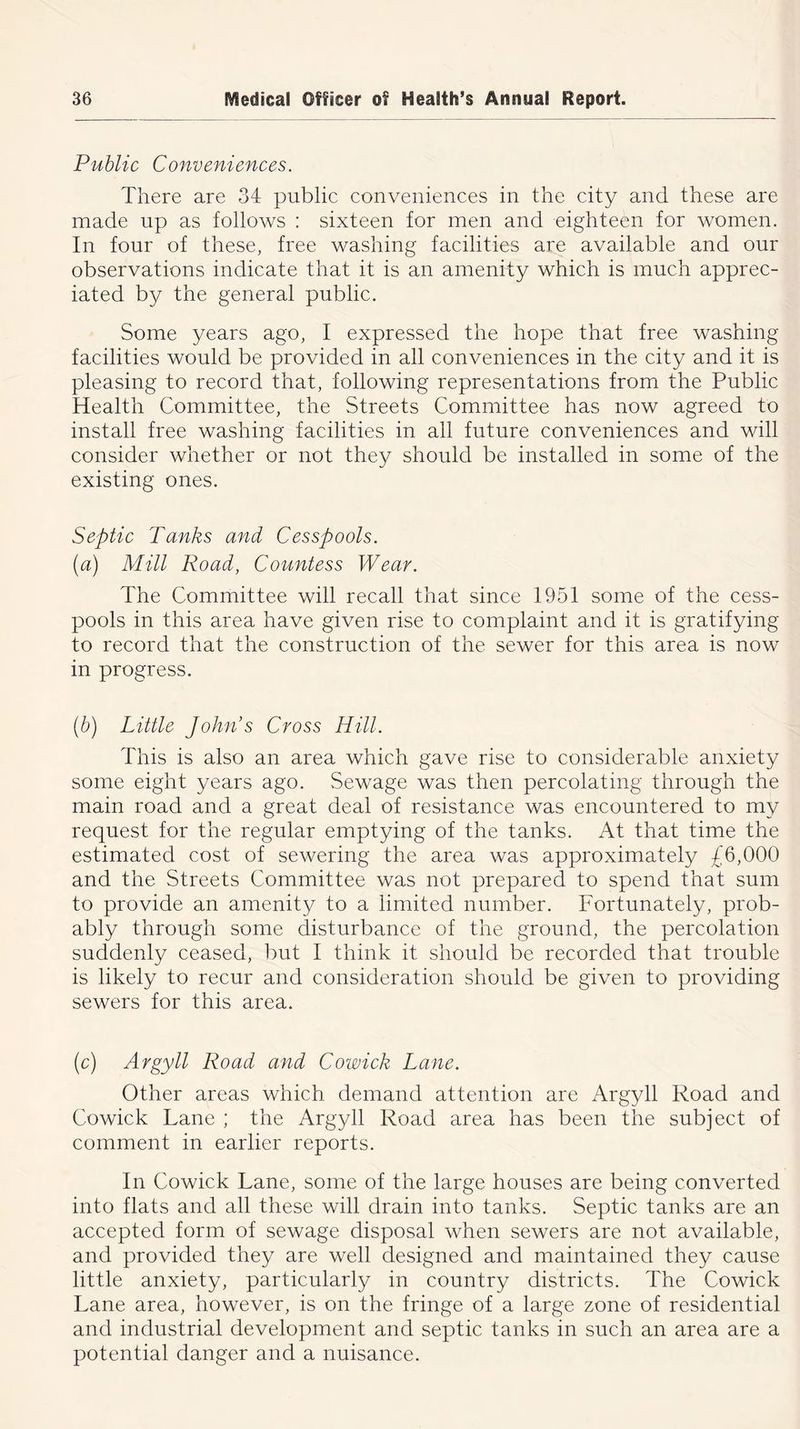 Public Conveniences. There are 34 public conveniences in the city and these are made up as follows : sixteen for men and eighteen for women. In four of these, free washing facilities are available and our observations indicate that it is an amenity which is much apprec- iated by the general public. Some years ago, I expressed the hope that free washing facilities would be provided in all conveniences in the city and it is pleasing to record that, following representations from the Public Health Committee, the Streets Committee has now agreed to install free washing facilities in all future conveniences and will consider whether or not they should be installed in some of the existing ones. Septic Tanks and Cesspools. (a) Mill Road, Countess Wear. The Committee will recall that since 1951 some of the cess- pools in this area have given rise to complaint and it is gratifying to record that the construction of the sewer for this area is now in progress. (b) Little John’s Cross Hill. This is also an area which gave rise to considerable anxiety some eight years ago. Sewage was then percolating through the main road and a great deal of resistance was encountered to my request for the regular emptying of the tanks. At that time the estimated cost of sewering the area was approximately £6,000 and the Streets Committee was not prepared to spend that sum to provide an amenity to a limited number. Fortunately, prob- ably through some disturbance of the ground, the percolation suddenly ceased, but I think it should be recorded that trouble is likely to recur and consideration should be given to providing sewers for this area. (c) Argyll Road and Cowick Lane. Other areas which demand attention are Argyll Road and Co wick Lane ; the Argyll Road area has been the subject of comment in earlier reports. In Cowick Lane, some of the large houses are being converted into flats and all these will drain into tanks. Septic tanks are an accepted form of sewage disposal when sewers are not available, and provided they are well designed and maintained they cause little anxiety, particularly in country districts. The Cowick Lane area, however, is on the fringe of a large zone of residential and industrial development and septic tanks in such an area are a potential danger and a nuisance.