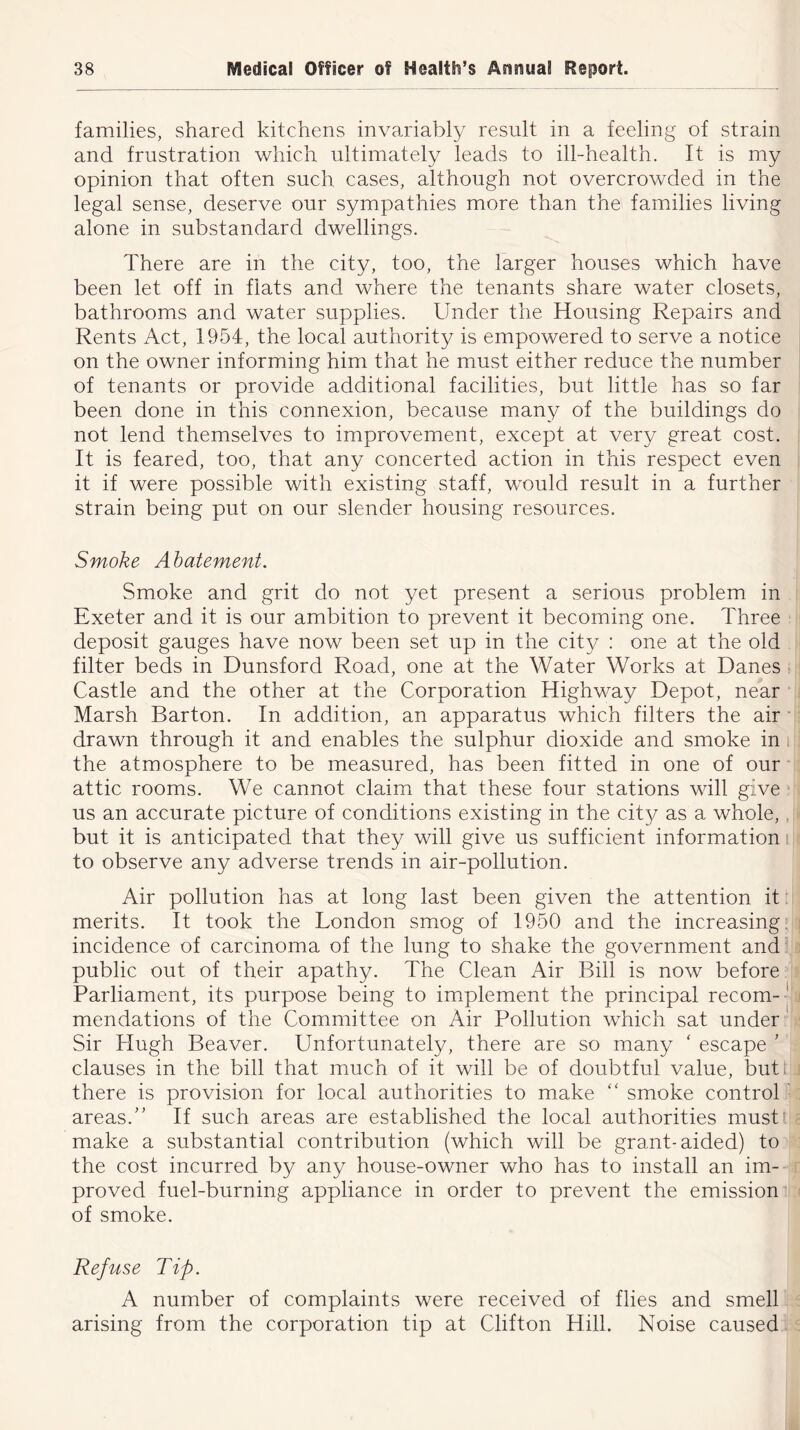 families, shared kitchens invariably result in a feeling of strain and frustration which ultimately leads to ill-health. It is my opinion that often such cases, although not overcrowded in the legal sense, deserve our sympathies more than the families living alone in substandard dwellings. There are in the city, too, the larger houses which have been let off in fiats and where the tenants share water closets, bathrooms and water supplies. Under the Housing Repairs and Rents Act, 1954, the local authority is empowered to serve a notice on the owner informing him that he must either reduce the number of tenants or provide additional facilities, but little has so far been done in this connexion, because many of the buildings do not lend themselves to improvement, except at very great cost. It is feared, too, that any concerted action in this respect even it if were possible with existing staff, would result in a further strain being put on our slender housing resources. Smoke Abatement. Smoke and grit do not yet present a serious problem in Exeter and it is our ambition to prevent it becoming one. Three deposit gauges have now been set up in the city : one at the old filter beds in Dunsford Road, one at the Water Works at Danes Castle and the other at the Corporation Highway Depot, near Marsh Barton. In addition, an apparatus which filters the air drawn through it and enables the sulphur dioxide and smoke in the atmosphere to be measured, has been fitted in one of our attic rooms. We cannot claim that these four stations will give us an accurate picture of conditions existing in the city as a whole, but it is anticipated that they will give us sufficient information to observe any adverse trends in air-pollution. Air pollution has at long last been given the attention it merits. It took the London smog of 1950 and the increasing, incidence of carcinoma of the lung to shake the government and public out of their apathy. The Clean Air Bill is now before Parliament, its purpose being to implement the principal recom-' mendations of the Committee on Air Pollution which sat under Sir Hugh Beaver. Unfortunately, there are so many ' escape ’ clauses in the bill that much of it will be of doubtful value, but there is provision for local authorities to make “ smoke control areas/’ If such areas are established the local authorities must make a substantial contribution (which will be grant-aided) to the cost incurred by any house-owner who has to install an im- proved fuel-burning appliance in order to prevent the emission of smoke. Ref vise Tip. A number of complaints were received of flies and smell arising from the corporation tip at Clifton Hill. Noise caused