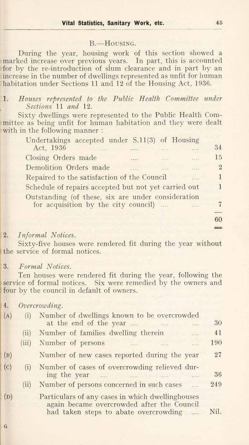 B.—Housing. During the year, housing work of this section showed a marked increase over previous years. In part, this is accounted for by the re-introduction of slum clearance and in part by an increase in the number of dwellings represented as unfit for human habitation under Sections 11 and 12 of the Housing Act, 1936. 1. Houses represented to the Public Health Committee under Sections 11 and 12. Sixty dwellings were represented to the Public Health Com- mittee as being unfit for human habitation and they were dealt with in the following manner : Undertakings accepted under S.ll(3) of Housing Act, 1936 .... .... .... .... 34 Closing Orders made .... .... .... 15 Demolition Orders made .... .... .... 2 Repaired to the satisfaction of the Council .... 1 Schedule of repairs accepted but not yet carried out 1 Outstanding (of these, six are under consideration for acquisition by the city council) .... .... 7 60 2. Informal Notices. Sixty-five houses were rendered fit during the year without the service of formal notices. 3. Formal Notices. Ten houses were rendered fit during the year, following the service of formal notices. Six were remedied by the owners and four by the council in default of owners. 4. (a) Overcrowding. (i) Number of dwellings known to be overcrowded at the end of the year .... (ii) Number of families dwelling therein (iii) Number of persons Number of new cases reported during the year (c) (i) Number of cases of overcrowding relieved dur- ing the year (ii) Number of persons concerned in such cases (d) Particulars of any cases in which dwellinghouses again became overcrowded after the Council had taken steps to abate overcrowding 30 41 190 27 36 249 Nil. G