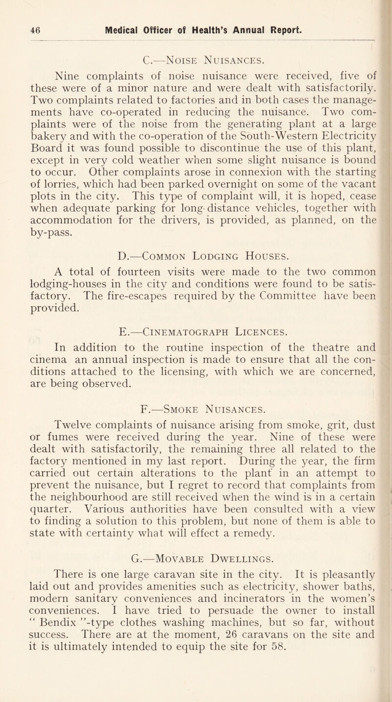 C.—Noise Nuisances. Nine complaints of noise nuisance were received, five of these were of a minor nature and were dealt with satisfactorily. Two complaints related to factories and in both cases the manage- ments have co-operated in reducing the nuisance. Two com- plaints were of the noise from the generating plant at a large bakery and with the co-operation of the South-Western Electricity Board it was found possible to discontinue the use of this plant, except in very cold weather when some slight nuisance is bound to occur. Other complaints arose in connexion with the starting of lorries, which had been parked overnight on some of the vacant plots in the city. This type of complaint will, it is hoped, cease when adequate parking for long- distance vehicles, together with accommodation for the drivers, is provided, as planned, on the by-pass. D. —Common Lodging Houses. A total of fourteen visits were made to the two common lodging-houses in the city and conditions were found to be satis- factory. The fire-escapes required by the Committee have been provided. E. —Cinematograph Licences. In addition to the routine inspection of the theatre and cinema an annual inspection is made to ensure that all the con- ditions attached to the licensing, with which we are concerned, are being observed. F.—-Smoke Nuisances. Twelve complaints of nuisance arising from smoke, grit, dust or fumes were received during the year. Nine of these were dealt with satisfactorily, the remaining three all related to the factory mentioned in my last report. During the year, the firm carried out certain alterations to the plant in an attempt to prevent the nuisance, but I regret to record that complaints from the neighbourhood are still received when the wind is in a certain quarter. Various authorities have been consulted with a view to finding a solution to this problem, but none of them is able to state with certainty what will effect a remedy. G.—Movable Dwellings. There is one large caravan site in the city. It is pleasantly laid out and provides amenities such as electricity, shower baths, modern sanitary conveniences and incinerators in the women’s conveniences. I have tried to persuade the owner to install “ Bendix ’’-type clothes washing machines, but so far, without success. There are at the moment, 26 caravans on the site and it is ultimately intended to equip the site for 58.