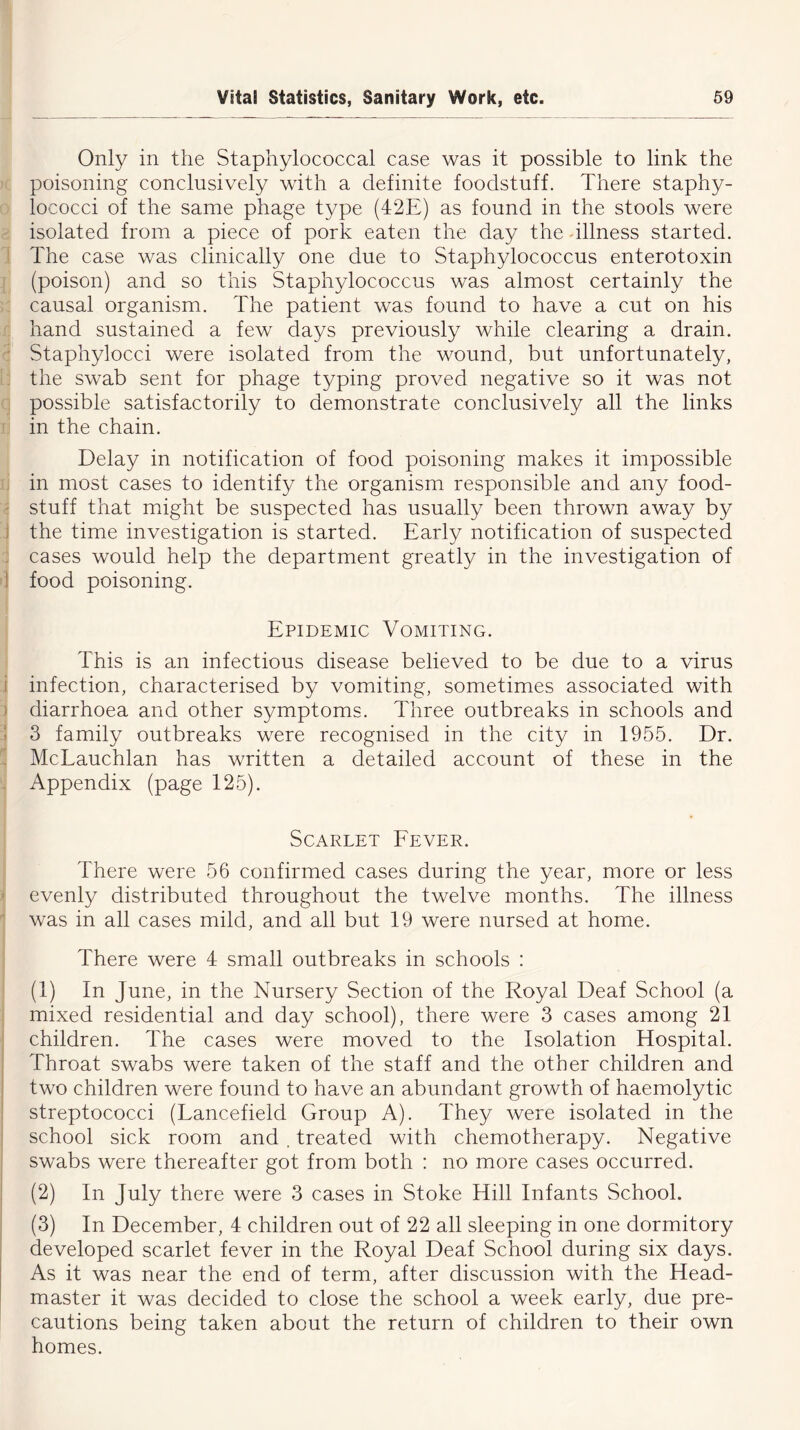 Only in the Staphylococcal case was it possible to link the poisoning conclusively with a definite foodstuff. There staphy- lococci of the same phage type (42E) as found in the stools were isolated from a piece of pork eaten the day the illness started. The case was clinically one due to Staphylococcus enterotoxin (poison) and so this Staphylococcus was almost certainly the causal organism. The patient was found to have a cut on his hand sustained a few days previously while clearing a drain. Staphylocci were isolated from the wound, but unfortunately, the swab sent for phage typing proved negative so it was not possible satisfactorily to demonstrate conclusively all the links in the chain. Delay in notification of food poisoning makes it impossible in most cases to identify the organism responsible and any food- stuff that might be suspected has usually been thrown away by the time investigation is started. Early notification of suspected cases would help the department greatly in the investigation of food poisoning. Epidemic Vomiting. This is an infectious disease believed to be due to a virus infection, characterised by vomiting, sometimes associated with diarrhoea and other symptoms. Three outbreaks in schools and 3 family outbreaks were recognised in the city in 1955. Dr. McLauchlan has written a detailed account of these in the Appendix (page 125). Scarlet Fever. There were 56 confirmed cases during the year, more or less evenly distributed throughout the twelve months. The illness was in all cases mild, and all but 19 were nursed at home. There were 4 small outbreaks in schools : (1) In June, in the Nursery Section of the Royal Deaf School (a mixed residential and day school), there were 3 cases among 21 children. The cases were moved to the Isolation Hospital. Throat swabs were taken of the staff and the other children and two children were found to have an abundant growth of haemolytic streptococci (Lancefield Group A). They were isolated in the school sick room and , treated with chemotherapy. Negative swabs were thereafter got from both : no more cases occurred. (2) In July there were 3 cases in Stoke Hill Infants School. (3) In December, 4 children out of 22 all sleeping in one dormitory developed scarlet fever in the Royal Deaf School during six days. As it was near the end of term, after discussion with the Head- master it was decided to close the school a week early, due pre- cautions being taken about the return of children to their own homes.
