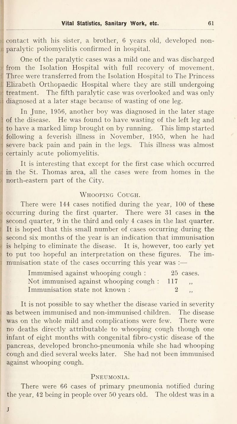 : contact with his sister, a brother, 6 years old, developed non- paralytic poliomyelitis confirmed in hospital. One of the paralytic cases was a mild one and was discharged from the Isolation Hospital with full recovery of movement. Three were transferred from the Isolation Hospital to The Princess Elizabeth Orthopaedic Hospital where they are still undergoing treatment. The fifth paralytic case was overlooked and was only diagnosed at a later stage because of wasting of one leg. In June, 1956, another boy was diagnosed in the later stage : of the disease. He was found to have wasting of the left leg and to have a marked limp brought on by running. This limp started following a feverish illness in November, 1955, when he had severe back pain and pain in the legs. This illness was almost certainly acute poliomyelitis. It is interesting that except for the first case which occurred in the St. Thomas area, all the cases were from homes in the north-eastern part of the City. Whooping Cough. ) « There were 144 cases notified during the year, 100 of these occurring during the first quarter. There were 31 cases in the second quarter, 9 in the third and only 4 cases in the last quarter. It is hoped that this small number of cases occurring during the second six months of the year is an indication that immunisation is helping to eliminate the disease. It is, however, too early yet to put too hopeful an interpretation on these figures. The im- munisation state of the cases occurring this year was :—- Immunised against whooping cough : 25 cases. Not immunised against whooping cough : 117 ,, Immunisation state not known : 2 It is not possible to say whether the disease varied in severity as between immunised and non-immunised children. The disease was on the whole mild and complications were few. There were no deaths directly attributable to whooping cough though one infant of eight months with congenital fibro-cystic disease of the pancreas, developed broncho-pneumonia while she had whooping cough and died several weeks later. She had not been immunised against whooping cough. Pneumonia. There were 66 cases of primary pneumonia notified during the year, 42 being in people over 50 years old. The oldest was in a J