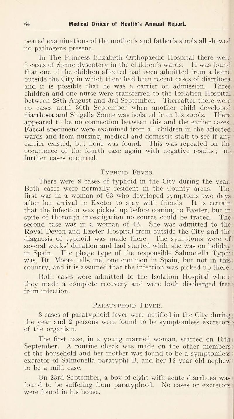 peated examinations of the mother’s and father’s stools all shewed no pathogens present. In The Princess Elizabeth Orthopaedic Hospital there were 5 cases of Sonne dysentery in the children’s wards. It was found that one of the children affected had been admitted from a home outside the City in which there had been recent cases of diarrhoea and it is possible that he was a carrier on admission. Three children and one nurse were transferred to the Isolation Hospital between 28th August and 3rd September. Thereafter there were no cases until 30th September when another child developed diarrhoea and Shigella Sonne was isolated from his stools. There appeared to be no connection between this and the earlier cases. Faecal specimens were examined from all children in the affected wards and from nursing, medical and domestic staff to see if any carrier existed, but none was found. This was repeated on the occurrence of the fourth case again with negative results ; no further cases occurred. Typhoid Fever. There were 2 cases of typhoid in the City during the year. Both cases were normally resident in the County areas. The first was in a woman of 63 who developed symptoms two days after her arrival in Exeter to stay with friends. It is certain that the infection was picked up before coming to Exeter, but in spite of thorough investigation no source could be traced. The second case was in a woman of 43. She was admitted to the Royal Devon and Exeter Hospital from outside the City and the diagnosis of typhoid was made there. The symptoms were of several weeks’ duration and had started while she was on holiday in Spain. The phage type of the responsible Salmonella Typhi was, Dr. Moore tells me, one common in Spain, but not in this ■ country, and it is assumed that the infection was picked up there. Both cases were admitted to the Isolation Hospital where they made a complete recovery and were both discharged free from infection. Paratyphoid Fever. 3 cases of paratyphoid fever were notified in the City during the year and 2 persons were found to be symptomless excretors • of the organism. The first case, in a young married woman, started on 16th September. A routine check was made on the other members of the household and her mother was found to be a symptomless excretor of Salmonella paratyphi B. and her 12 year old nephew to be a mild case. On 23rd September, a boy of eight with acute diarrhoea was found to be suffering from paratyphoid. No cases or excretors were found in his house.