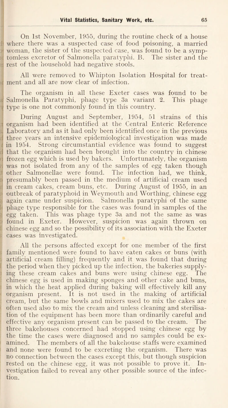 h C jJ ' l f. t 1 On 1st November, 1955, during the routine check of a house where there was a suspected case of food poisoning, a married woman, the sister of the suspected case, was found to be a symp- tomless excretor of Salmonella paratyphi. B. The sister and the rest of the household had negative stools. All were removed to Whipton Isolation Hospital for treat- ment and all are now clear of infection. The organism in all these Exeter cases was found to be Salmonella Paratyphi, phage type 3a variant 2. This phage type is one not commonly found in this country. During August and September, 1954, 51 strains of this organism had been identified at the Central Enteric Reference Laboratory and as it had only been identified once in the previous three years an intensive epidemiological investigation was made in 1954. Strong circumstantial evidence was found to suggest that the organism had been brought into the country in Chinese frozen egg which is used by bakers. Unfortunately, the organism was not isolated from any of the samples of egg taken though other Salmonellae were found. The infection had, we think, presumably been passed in the medium of artificial cream used in cream cakes, cream buns, etc. During August of 1955, in an outbreak of paratyphoid in Weymouth and Worthing, Chinese egg again came under suspicion. Salmonella paratyphi of the same phage type responsible for the cases was found in samples of the egg taken. This was phage type 3a and not the same as was found in Exeter. However, suspicion was again thrown on Chinese egg and so the possibility of its association with the Exeter cases was investigated. All the persons affected except for one member of the first family mentioned were found to have eaten cakes or buns (with artificial cream filling) frequently and it was found that during the period when they picked up the infection, the bakeries supply- ing these cream cakes and buns were using Chinese egg. The Chinese egg is used in making sponges and other cake and buns, in which the heat applied during baking will effectively kill any organism present. It is not used in the making of artificial cream, but the same bowls and mixers used to mix the cakes are often used also to mix the cream and unless cleaning and sterilisa- tion of the equipment has been more than ordinarily careful and effective any organism present can be passed to the cream. The three bakehouses concerned had stopped using Chinese egg by the time the cases were diagnosed and no samples could be ex- amined. The members of all the bakehouse staffs were examined and none were found to be excreting the organism. There was no connection between the cases except this, but though suspicion rested on the Chinese egg, it was not possible to prove it. In- vestigation failed to reveal any other possible source of the infec- tion.