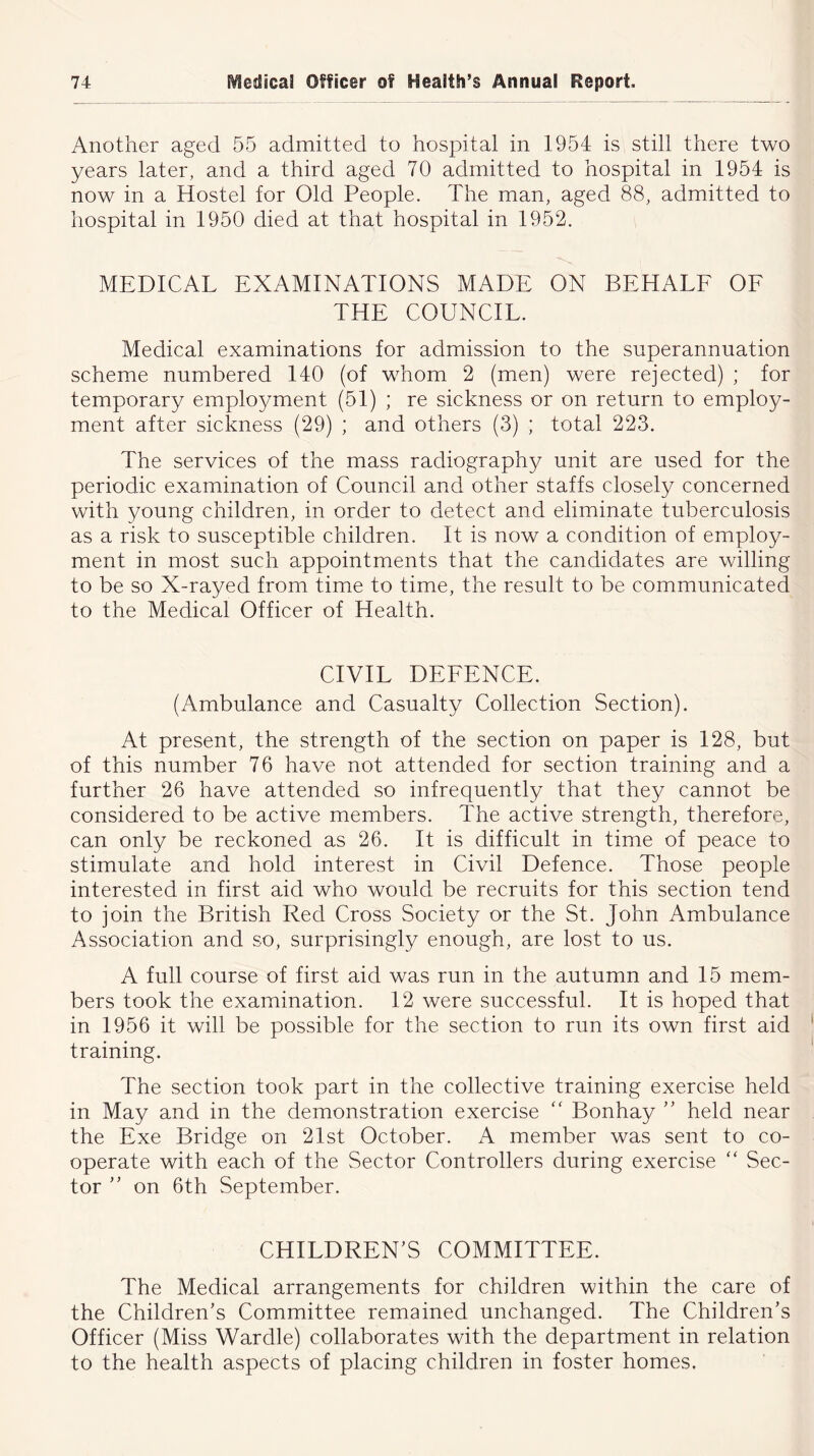 Another aged 55 admitted to hospital in 1954 is still there two years later, and a third aged 70 admitted to hospital in 1954 is now in a Hostel for Old People. The man, aged 88, admitted to hospital in 1950 died at that hospital in 1952. MEDICAL EXAMINATIONS MADE ON BEHALF OF THE COUNCIL. Medical examinations for admission to the superannuation scheme numbered 140 (of whom 2 (men) were rejected) ; for temporary employment (51) ; re sickness or on return to empkp/- ment after sickness (29) ; and others (3) ; total 223. The services of the mass radiography unit are used for the periodic examination of Council and other staffs closely concerned with young children, in order to detect and eliminate tuberculosis as a risk to susceptible children. It is now a condition of employ- ment in most such appointments that the candidates are willing to be so X-rayed from time to time, the result to be communicated to the Medical Officer of Health. CIVIL DEFENCE. (Ambulance and Casualty Collection Section). At present, the strength of the section on paper is 128, but of this number 76 have not attended for section training and a further 26 have attended so infrequently that they cannot be considered to be active members. The active strength, therefore, can only be reckoned as 26. It is difficult in time of peace to stimulate and hold interest in Civil Defence. Those people interested in first aid who would be recruits for this section tend to join the British Red Cross Society or the St. John Ambulance Association and so, surprisingly enough, are lost to us. A full course of first aid was run in the autumn and 15 mem- bers took the examination. 12 were successful. It is hoped that in 1956 it will be possible for the section to run its own first aid training. The section took part in the collective training exercise held in May and in the demonstration exercise “ Bonhay ” held near the Exe Bridge on 21st October. A member was sent to co- operate with each of the Sector Controllers during exercise “ Sec- tor ” on 6th September. CHILDREN’S COMMITTEE. The Medical arrangements for children within the care of the Children’s Committee remained unchanged. The Children’s Officer (Miss WardleJ collaborates with the department in relation to the health aspects of placing children in foster homes.
